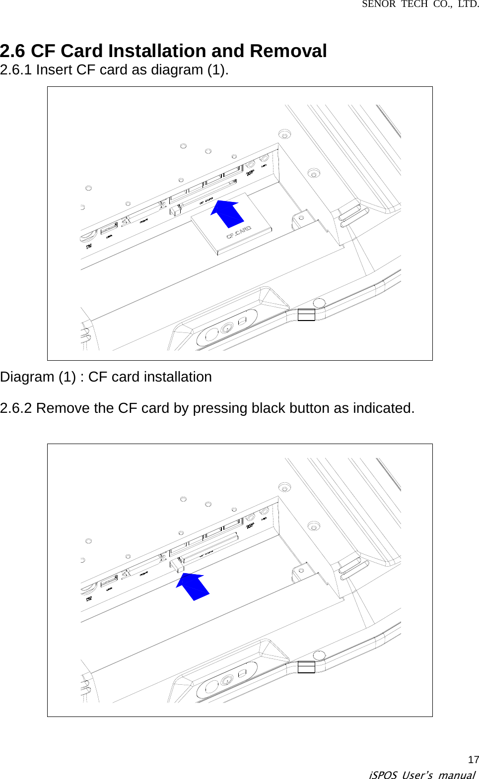 SENOR TECH CO., LTD.   iSPOS User’s manual  172.6 CF Card Installation and Removal   2.6.1 Insert CF card as diagram (1).  Diagram (1) : CF card installation    2.6.2 Remove the CF card by pressing black button as indicated.    