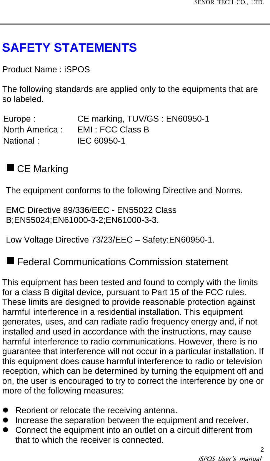 SENOR TECH CO., LTD.   iSPOS User’s manual  2  SAFETY STATEMENTS  Product Name : iSPOS  The following standards are applied only to the equipments that are so labeled.  Europe :  CE marking, TUV/GS : EN60950-1 North America :  EMI : FCC Class B National :  IEC 60950-1   CE Marking  The equipment conforms to the following Directive and Norms.  EMC Directive 89/336/EEC - EN55022 Class B;EN55024;EN61000-3-2;EN61000-3-3.  Low Voltage Directive 73/23/EEC – Safety:EN60950-1.   Federal Communications Commission statement  This equipment has been tested and found to comply with the limits for a class B digital device, pursuant to Part 15 of the FCC rules. These limits are designed to provide reasonable protection against harmful interference in a residential installation. This equipment generates, uses, and can radiate radio frequency energy and, if not installed and used in accordance with the instructions, may cause harmful interference to radio communications. However, there is no guarantee that interference will not occur in a particular installation. If this equipment does cause harmful interference to radio or television reception, which can be determined by turning the equipment off and on, the user is encouraged to try to correct the interference by one or more of the following measures:  z  Reorient or relocate the receiving antenna. z  Increase the separation between the equipment and receiver. z  Connect the equipment into an outlet on a circuit different from that to which the receiver is connected. 