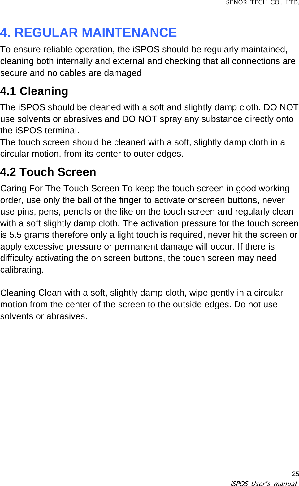 SENOR TECH CO., LTD.   iSPOS User’s manual  254. REGULAR MAINTENANCE   To ensure reliable operation, the iSPOS should be regularly maintained, cleaning both internally and external and checking that all connections are secure and no cables are damaged   4.1 Cleaning   The iSPOS should be cleaned with a soft and slightly damp cloth. DO NOT use solvents or abrasives and DO NOT spray any substance directly onto the iSPOS terminal.   The touch screen should be cleaned with a soft, slightly damp cloth in a circular motion, from its center to outer edges.   4.2 Touch Screen   Caring For The Touch Screen To keep the touch screen in good working order, use only the ball of the finger to activate onscreen buttons, never use pins, pens, pencils or the like on the touch screen and regularly clean with a soft slightly damp cloth. The activation pressure for the touch screen is 5.5 grams therefore only a light touch is required, never hit the screen or apply excessive pressure or permanent damage will occur. If there is difficulty activating the on screen buttons, the touch screen may need calibrating.  Cleaning Clean with a soft, slightly damp cloth, wipe gently in a circular motion from the center of the screen to the outside edges. Do not use solvents or abrasives.   