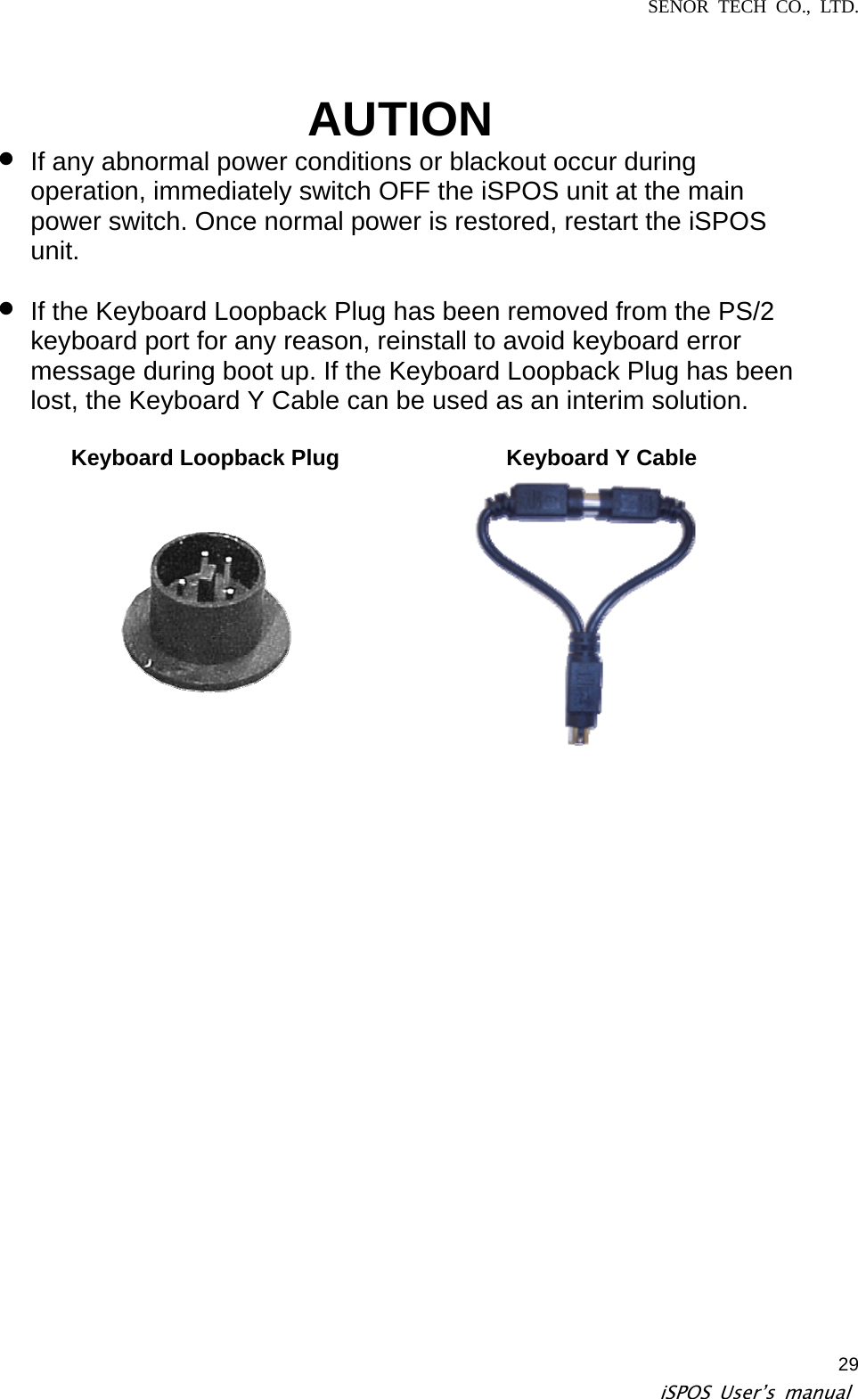 SENOR TECH CO., LTD.   iSPOS User’s manual  29AUTION z If any abnormal power conditions or blackout occur during operation, immediately switch OFF the iSPOS unit at the main power switch. Once normal power is restored, restart the iSPOS unit.  If the Keyboard Loopback Plug has been removed from the PS/2 keyboard port for any reason, reinstall to avoid keyboard error message during boot up. If the Keyboard Loopback Plug has been lost, the Keyboard Y Cable can be used as an interim solution.  Keyboard Loopback Plug  Keyboard Y Cable z   