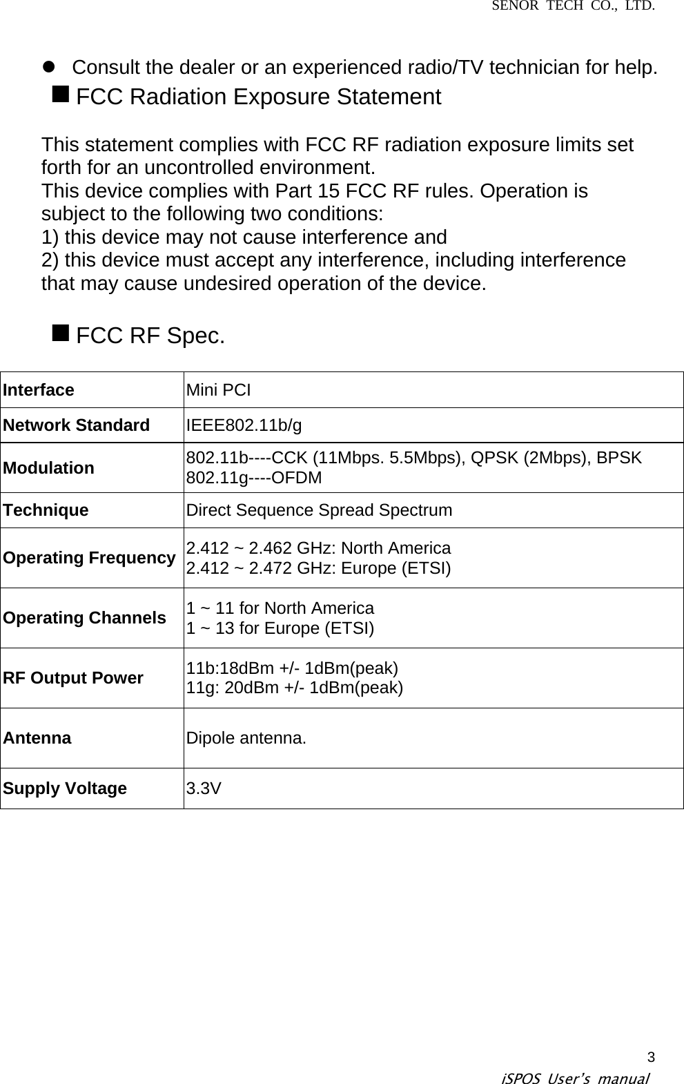 SENOR TECH CO., LTD.   iSPOS User’s manual  3z  Consult the dealer or an experienced radio/TV technician for help.  FCC Radiation Exposure Statement  This statement complies with FCC RF radiation exposure limits set forth for an uncontrolled environment. This device complies with Part 15 FCC RF rules. Operation is subject to the following two conditions: 1) this device may not cause interference and 2) this device must accept any interference, including interference that may cause undesired operation of the device.   FCC RF Spec.  Interface  Mini PCI Network Standard  IEEE802.11b/g Modulation  802.11b----CCK (11Mbps. 5.5Mbps), QPSK (2Mbps), BPSK 802.11g----OFDM Technique  Direct Sequence Spread Spectrum Operating Frequency 2.412 ~ 2.462 GHz: North America 2.412 ~ 2.472 GHz: Europe (ETSI) Operating Channels  1 ~ 11 for North America 1 ~ 13 for Europe (ETSI) RF Output Power  11b:18dBm +/- 1dBm(peak) 11g: 20dBm +/- 1dBm(peak) Antenna  Dipole antenna. Supply Voltage  3.3V 