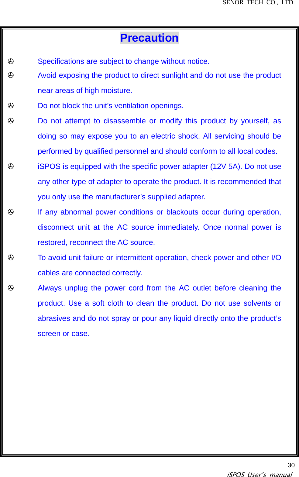 SENOR TECH CO., LTD.   iSPOS User’s manual  30 Precaution ! Specifications are subject to change without notice. ! Avoid exposing the product to direct sunlight and do not use the product near areas of high moisture. ! Do not block the unit’s ventilation openings. ! Do not attempt to disassemble or modify this product by yourself, as doing so may expose you to an electric shock. All servicing should be performed by qualified personnel and should conform to all local codes. ! iSPOS is equipped with the specific power adapter (12V 5A). Do not use any other type of adapter to operate the product. It is recommended that you only use the manufacturer’s supplied adapter. ! If any abnormal power conditions or blackouts occur during operation, disconnect unit at the AC source immediately. Once normal power is restored, reconnect the AC source. ! To avoid unit failure or intermittent operation, check power and other I/O cables are connected correctly. ! Always unplug the power cord from the AC outlet before cleaning the product. Use a soft cloth to clean the product. Do not use solvents or abrasives and do not spray or pour any liquid directly onto the product’s screen or case.  