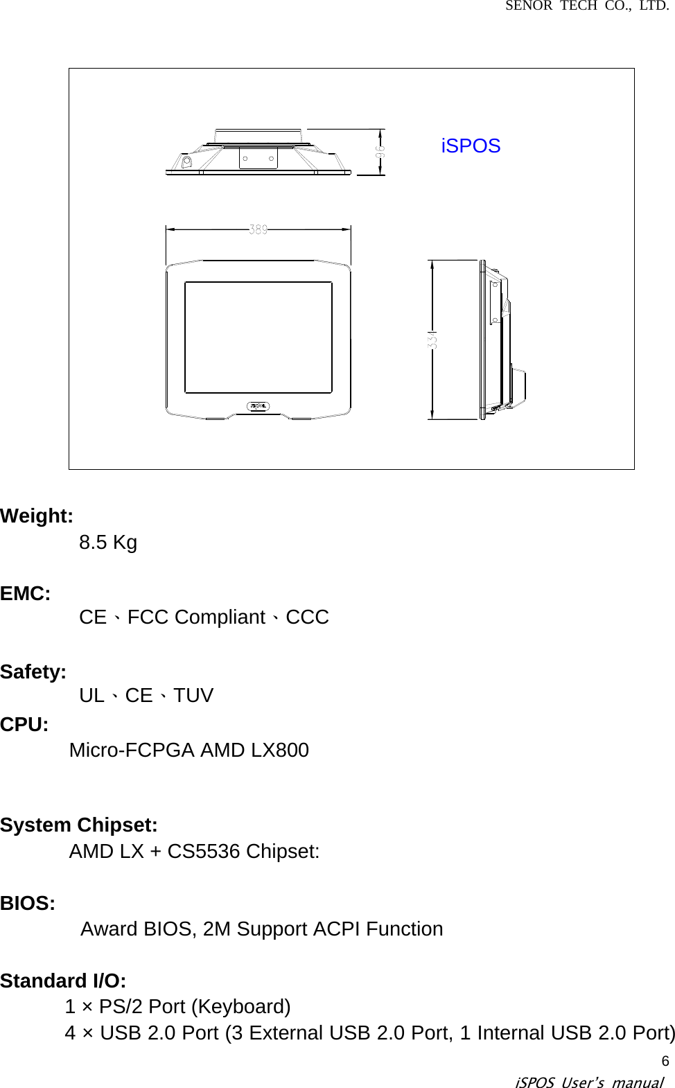 SENOR TECH CO., LTD.   iSPOS User’s manual  6iSPOS  Weight:  8.5 Kg  EMC:  CE、FCC Compliant、CCC Safety:  UL、CE、TUV  CPU:   Micro-FCPGA AMD LX800  System Chipset:   AMD LX + CS5536 Chipset:   BIOS:   Award BIOS, 2M Support ACPI Function   Standard I/O:   1 × PS/2 Port (Keyboard)   4 × USB 2.0 Port (3 External USB 2.0 Port, 1 Internal USB 2.0 Port) 