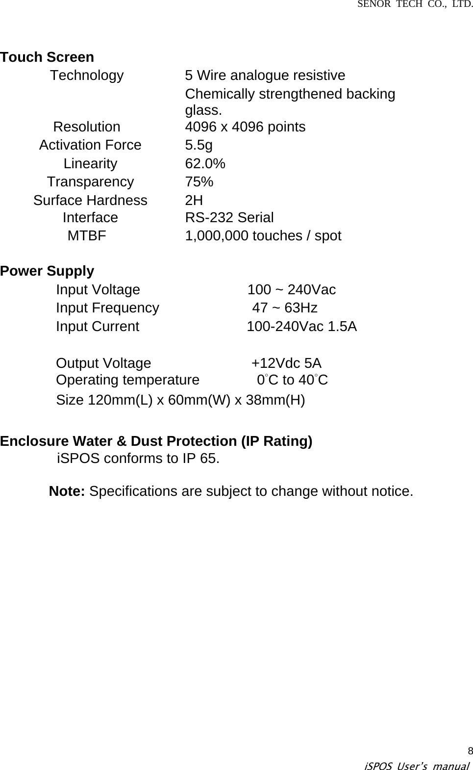 SENOR TECH CO., LTD.   iSPOS User’s manual  8Touch Screen    Technology    5 Wire analogue resistive    Chemically strengthened backing glass.  Resolution    4096 x 4096 points  Activation Force   5.5g  Linearity   62.0%  Transparency   75%  Surface Hardness   2H  Interface   RS-232 Serial  MTBF    1,000,000 touches / spot    Power Supply Input Voltage               100 ~ 240Vac  Input Frequency             47 ~ 63Hz  Input Current               100-240Vac 1.5A  Output Voltage              +12Vdc 5A  Operating temperature        0°C to 40°C   Size 120mm(L) x 60mm(W) x 38mm(H)   Enclosure Water &amp; Dust Protection (IP Rating)         iSPOS conforms to IP 65.  Note: Specifications are subject to change without notice.   