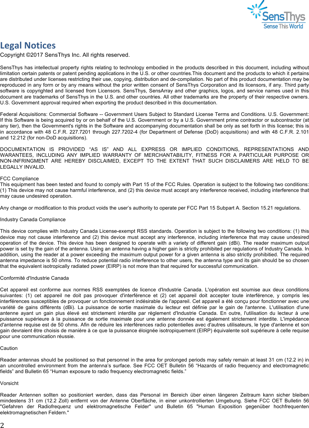 !#!!!!Legal&amp;Notices&amp;Copyright ©2017 SensThys Inc. All rights reserved.  SensThys has intellectual property rights relating to technology embodied in the products described in this document, including without limitation certain patents or patent pending applications in the U.S. or other countries.This document and the products to which it pertains are distributed under licenses restricting their use, copying, distribution and de-compilation. No part of this product documentation may be reproduced in any form or by any means without the prior written consent of SensThys Corporation and its licensors, if any. Third party software is  copyrighted and licensed from Licensors.  SensThys,  SensArray and other graphics, logos,  and  service names used in this document are trademarks of SensThys in the U.S. and other countries. All other trademarks are the property of their respective owners. U.S. Government approval required when exporting the product described in this documentation.  Federal Acquisitions: Commercial Software -- Government Users Subject to Standard License Terms and Conditions. U.S. Government: If this Software is being acquired by or on behalf of the U.S. Government or by a U.S. Government prime contractor or subcontractor (at any tier), then the Government&apos;s rights in the Software and accompanying documentation shall be only as set forth in this license; this is in accordance with 48 C.F.R. 227.7201 through 227.7202-4  (for Department of  Defense  (DoD)  acquisitions) and with 48 C.F.R. 2.101 and 12.212 (for non-DoD acquisitions).  DOCUMENTATION  IS  PROVIDED  “AS  IS”  AND  ALL  EXPRESS  OR  IMPLIED  CONDITIONS,  REPRESENTATIONS  AND WARANTEES,  INCLUDING  ANY  IMPLIED  WARRANTY  OF  MERCHANTABILITY,  FITNESS  FOR  A  PARTICULAR  PURPOSE  OR NON-INFRINGMENT  ARE  HEREBY  DISCLAIMED,  EXCEPT  TO  THE  EXTENT  THAT  SUCH  DISCLAIMERS  ARE  HELD  TO  BE LEGALLY INVALID.  FCC Compliance This equipment has been tested and found to comply with Part 15 of the FCC Rules. Operation is subject to the following two conditions: (1) This device may not cause harmful interference, and (2) this device must accept any interference received, including interference that may cause undesired operation.  Any change or modification to this product voids the user’s authority to operate per FCC Part 15 Subpart A. Section 15.21 regulations.  Industry Canada Compliance  This device complies with Industry Canada License-exempt RSS standards. Operation is subject to the following two conditions: (1) this device may  not  cause interference  and  (2)  this device  must  accept any  interference,  including  interference  that  may cause  undesired operation  of  the  device.  This  device  has  been  designed  to  operate  with  a  variety  of  different  gain  (dBi).  The  reader  maximum  output power is set by the gain of the antenna. Using an antenna having a higher gain is strictly prohibited per regulations of Industry Canada. In addition, using the reader at a power exceeding the maximum output power for a given antenna is also strictly prohibitied. The required antenna impedance is 50 ohms. To reduce potential radio interference to other users, the antenna type and its gain should be so chosen that the equivalent isotropically radiated power (EIRP) is not more than that required for successful communication.  Conformité d&apos;Industrie Canada  Cet  appareil  est  conforme  aux  normes  RSS  exemptées  de  licence  d&apos;Industrie  Canada.  L&apos;opération  est  soumise  aux  deux  conditions suivantes:  (1)  cet  appareil  ne  doit  pas  provoquer  d&apos;interférence  et  (2)  cet  appareil  doit  accepter  toute  interférence,  y  compris  les interférences susceptibles de provoquer un fonctionnement indésirable de l&apos;appareil. Cet appareil a été conçu pour fonctionner avec une variété  de  gains  différents  (dBi).  La  puissance  de  sortie  maximale  du  lecteur  est  définie  par  le  gain  de  l&apos;antenne.  L&apos;utilisation  d&apos;une antenne  ayant  un  gain  plus  élevé  est  strictement  interdite  par  règlement  d&apos;Industrie  Canada.  En  outre,  l&apos;utilisation  du  lecteur  à  une puissance  supérieure  à  la  puissance  de  sortie  maximale  pour  une  antenne  donnée  est  également  strictement  interdite.  L&apos;impédance d&apos;antenne requise est de 50 ohms. Afin de réduire les interférences radio potentielles avec d&apos;autres utilisateurs, le type d&apos;antenne et son gain devraient être choisis de manière à ce que la puissance éloignée isotropiquement (EIRP) équivalente soit supérieure à celle requise pour une communication réussie.  Caution  Reader antennas should be positioned so that personnel in the area for prolonged periods may safely remain at least 31 cm (12.2 in) in an  uncontrolled  environment from  the  antenna’s  surface.  See FCC  OET  Bulletin  56  “Hazards  of radio  frequency  and  electromagnetic fields” and Bulletin 65 “Human exposure to radio frequency electromagnetic fields.”  Vorsicht  Reader  Antennen  sollten  so  positioniert  werden,  dass  das  Personal  im  Bereich  über  einen  längeren  Zeitraum  kann  sicher  bleiben mindestens  31 cm  (12.2 Zoll)  entfernt  von  der  Antenne  Oberfläche,  in  einer  unkontrollierten  Umgebung.  Siehe  FCC  OET  Bulletin  56 &quot;Gefahren  der  Radiofrequenz  und  elektromagnetische  Felder&quot;  und  Bulletin  65 &quot;Human  Exposition  gegenüber  hochfrequenten elektromagnetischen Feldern.&quot;   