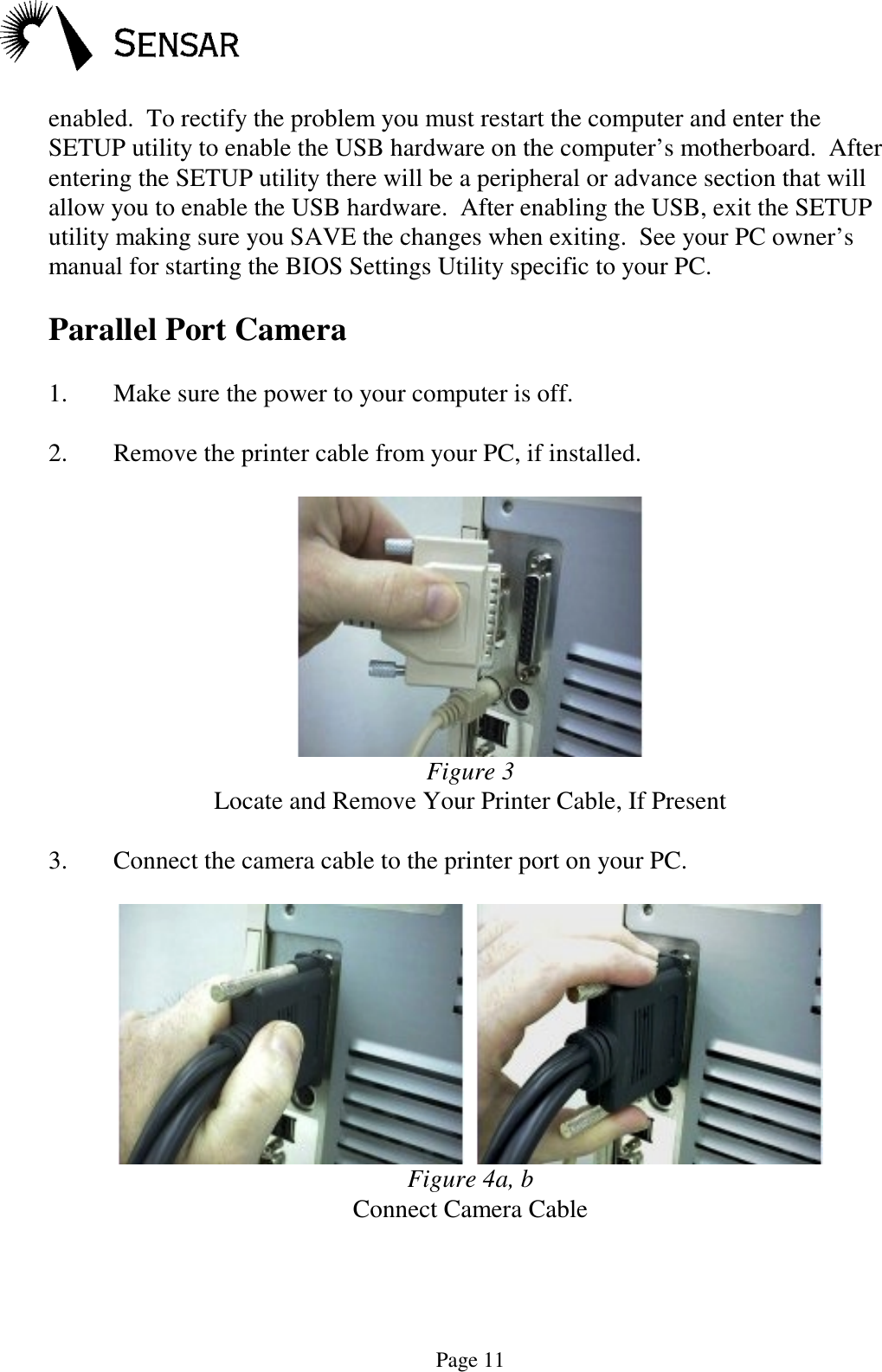 Page 11enabled.  To rectify the problem you must restart the computer and enter theSETUP utility to enable the USB hardware on the computer&rsquo;s motherboard.  Afterentering the SETUP utility there will be a peripheral or advance section that willallow you to enable the USB hardware.  After enabling the USB, exit the SETUPutility making sure you SAVE the changes when exiting.  See your PC owner&rsquo;smanual for starting the BIOS Settings Utility specific to your PC.Parallel Port Camera1. Make sure the power to your computer is off.2. Remove the printer cable from your PC, if installed.Figure 3Locate and Remove Your Printer Cable, If Present3. Connect the camera cable to the printer port on your PC.  Figure 4a, bConnect Camera Cable