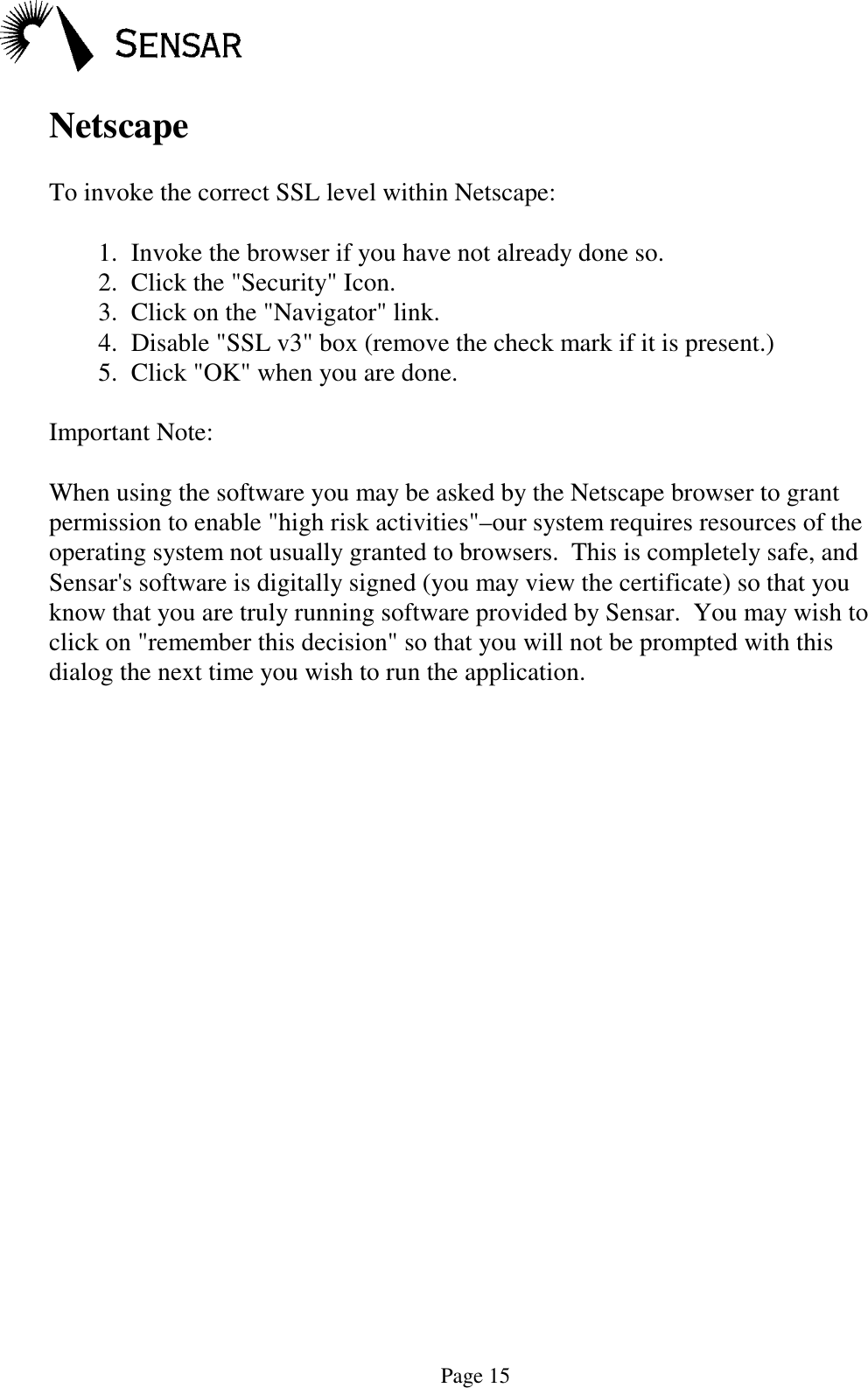 Page 15NetscapeTo invoke the correct SSL level within Netscape:1.  Invoke the browser if you have not already done so.2.  Click the "Security" Icon.3.  Click on the "Navigator" link.4.  Disable "SSL v3" box (remove the check mark if it is present.)5.  Click "OK" when you are done.Important Note:When using the software you may be asked by the Netscape browser to grantpermission to enable "high risk activities"&ndash;our system requires resources of theoperating system not usually granted to browsers.  This is completely safe, andSensar's software is digitally signed (you may view the certificate) so that youknow that you are truly running software provided by Sensar.  You may wish toclick on "remember this decision" so that you will not be prompted with thisdialog the next time you wish to run the application.