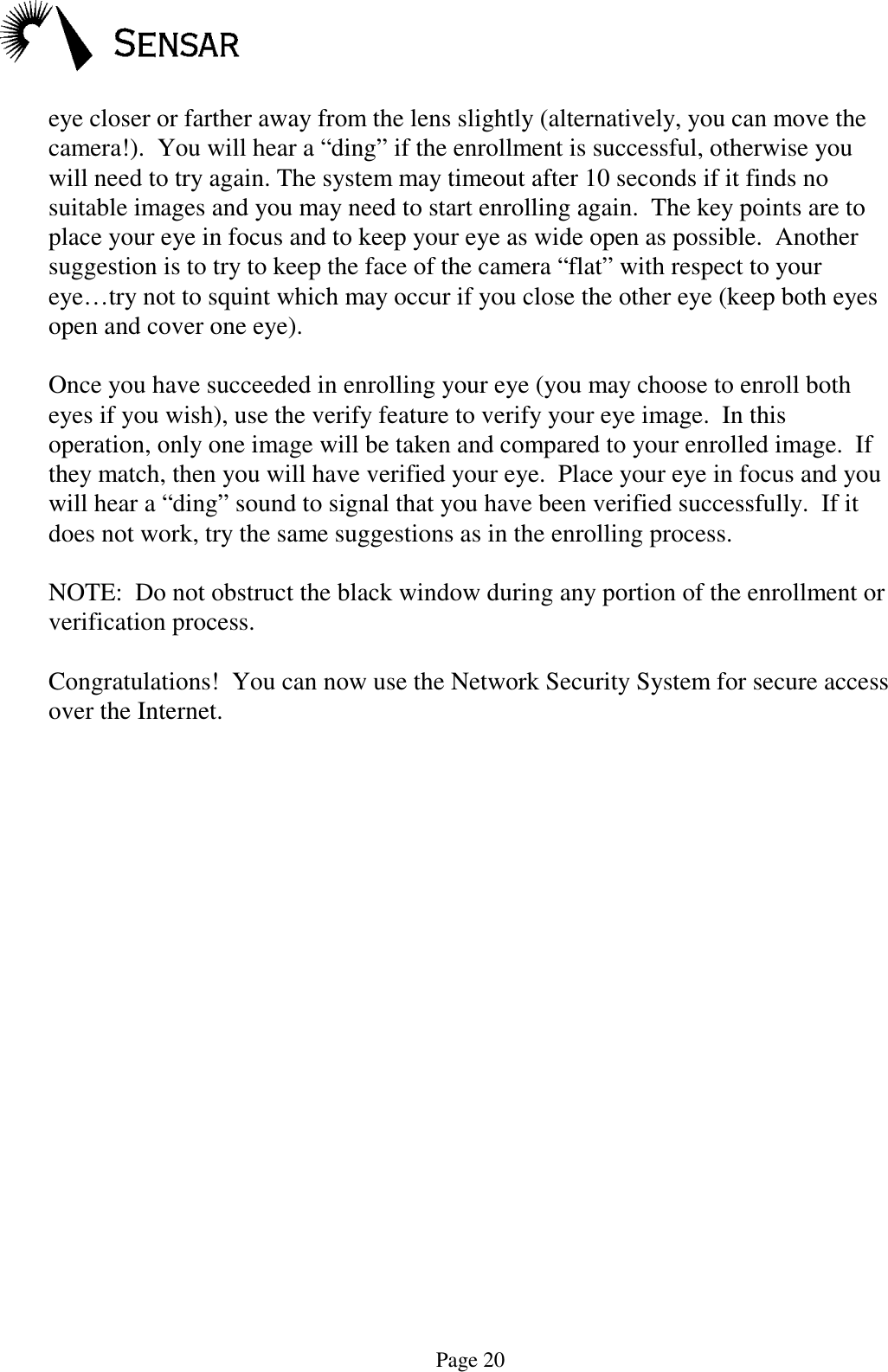 Page 20eye closer or farther away from the lens slightly (alternatively, you can move thecamera!).  You will hear a &ldquo;ding&rdquo; if the enrollment is successful, otherwise youwill need to try again. The system may timeout after 10 seconds if it finds nosuitable images and you may need to start enrolling again.  The key points are toplace your eye in focus and to keep your eye as wide open as possible.  Anothersuggestion is to try to keep the face of the camera &ldquo;flat&rdquo; with respect to youreye&hellip;try not to squint which may occur if you close the other eye (keep both eyesopen and cover one eye).Once you have succeeded in enrolling your eye (you may choose to enroll botheyes if you wish), use the verify feature to verify your eye image.  In thisoperation, only one image will be taken and compared to your enrolled image.  Ifthey match, then you will have verified your eye.  Place your eye in focus and youwill hear a &ldquo;ding&rdquo; sound to signal that you have been verified successfully.  If itdoes not work, try the same suggestions as in the enrolling process.NOTE:  Do not obstruct the black window during any portion of the enrollment orverification process.Congratulations!  You can now use the Network Security System for secure accessover the Internet.