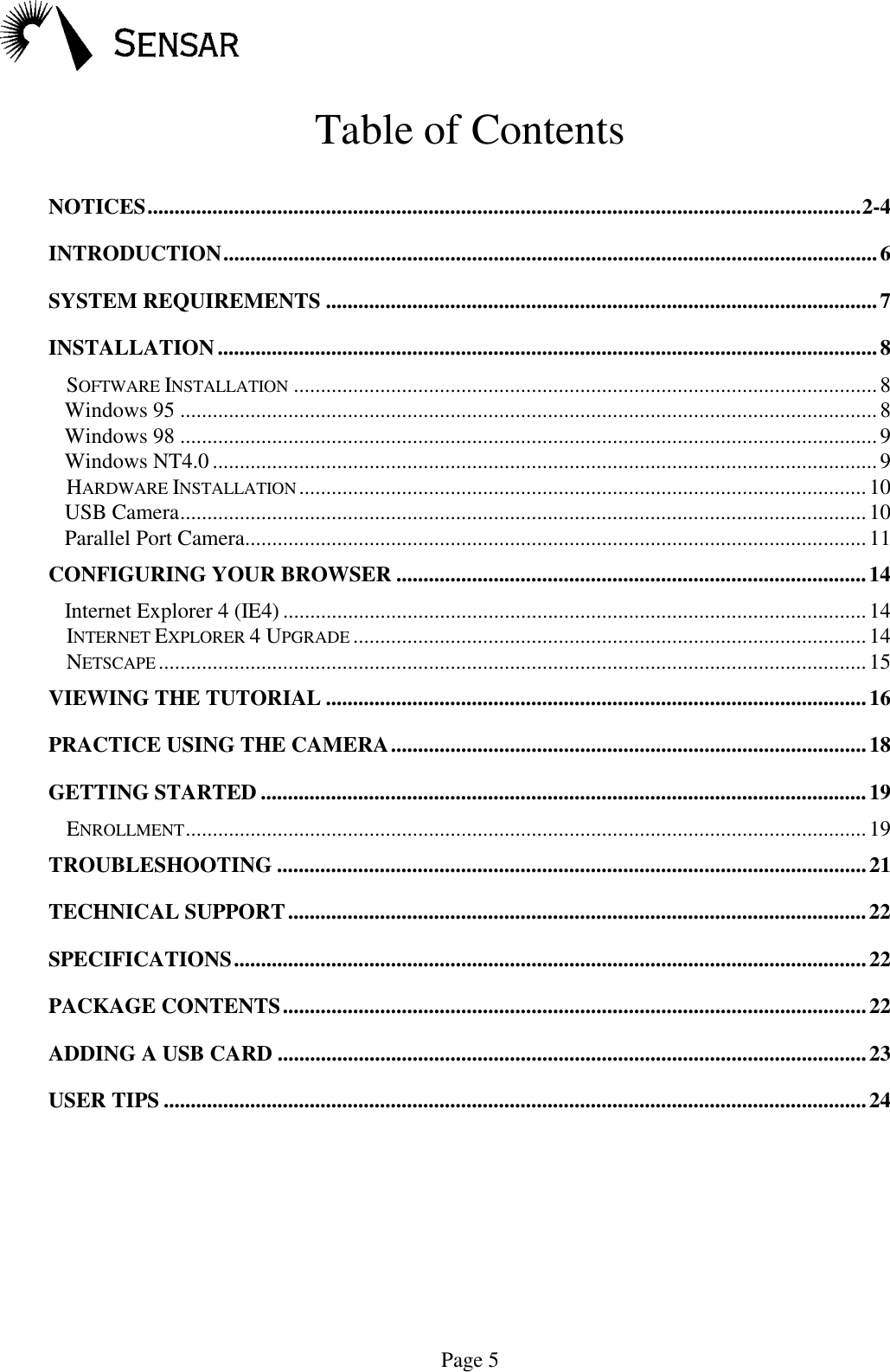 Page 5Table of ContentsNOTICES....................................................................................................................................2-4INTRODUCTION.........................................................................................................................6SYSTEM REQUIREMENTS ......................................................................................................7INSTALLATION..........................................................................................................................8SOFTWARE INSTALLATION ............................................................................................................8Windows 95 .................................................................................................................................8Windows 98 .................................................................................................................................9Windows NT4.0 ...........................................................................................................................9HARDWARE INSTALLATION .........................................................................................................10USB Camera...............................................................................................................................10Parallel Port Camera...................................................................................................................11CONFIGURING YOUR BROWSER .......................................................................................14Internet Explorer 4 (IE4) ............................................................................................................14INTERNET EXPLORER 4 UPGRADE ...............................................................................................14NETSCAPE...................................................................................................................................15VIEWING THE TUTORIAL ....................................................................................................16PRACTICE USING THE CAMERA........................................................................................18GETTING STARTED ................................................................................................................19ENROLLMENT..............................................................................................................................19TROUBLESHOOTING .............................................................................................................21TECHNICAL SUPPORT...........................................................................................................22SPECIFICATIONS.....................................................................................................................22PACKAGE CONTENTS............................................................................................................22ADDING A USB CARD .............................................................................................................23USER TIPS ..................................................................................................................................24