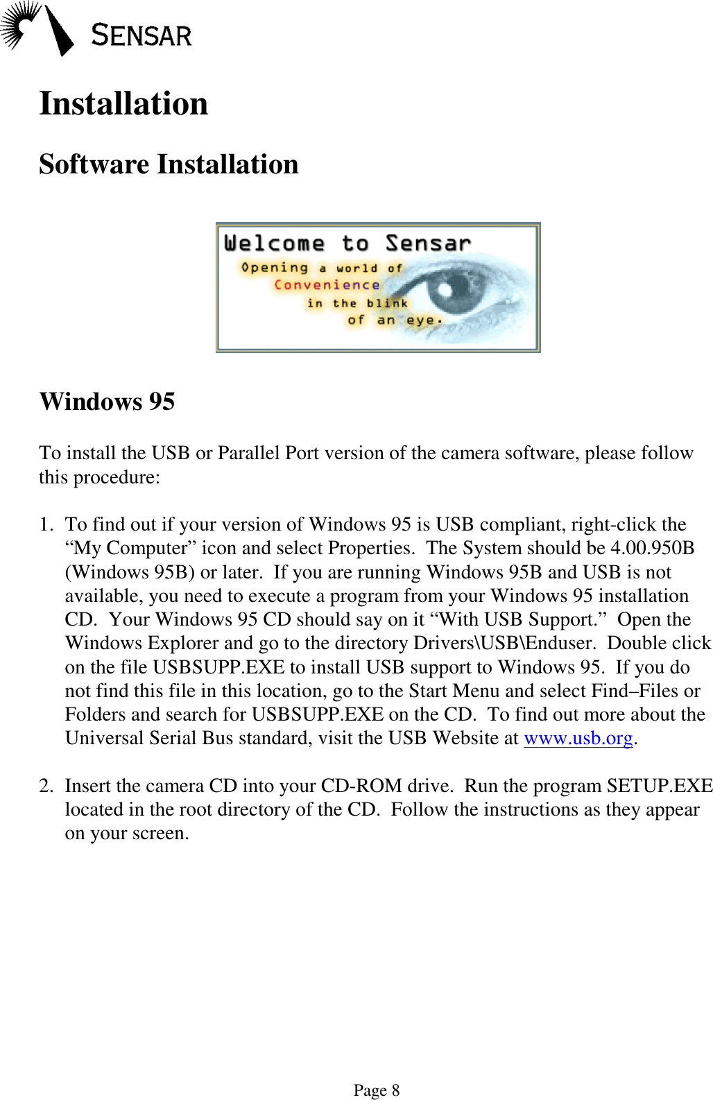 Page 8InstallationSoftware InstallationWindows 95To install the USB or Parallel Port version of the camera software, please followthis procedure:1. To find out if your version of Windows 95 is USB compliant, right-click the&ldquo;My Computer&rdquo; icon and select Properties.  The System should be 4.00.950B(Windows 95B) or later.  If you are running Windows 95B and USB is notavailable, you need to execute a program from your Windows 95 installationCD.  Your Windows 95 CD should say on it &ldquo;With USB Support.&rdquo;  Open theWindows Explorer and go to the directory Drivers\USB\Enduser.  Double clickon the file USBSUPP.EXE to install USB support to Windows 95.  If you donot find this file in this location, go to the Start Menu and select Find&ndash;Files orFolders and search for USBSUPP.EXE on the CD.  To find out more about theUniversal Serial Bus standard, visit the USB Website at www.usb.org.2. Insert the camera CD into your CD-ROM drive.  Run the program SETUP.EXElocated in the root directory of the CD.  Follow the instructions as they appearon your screen.