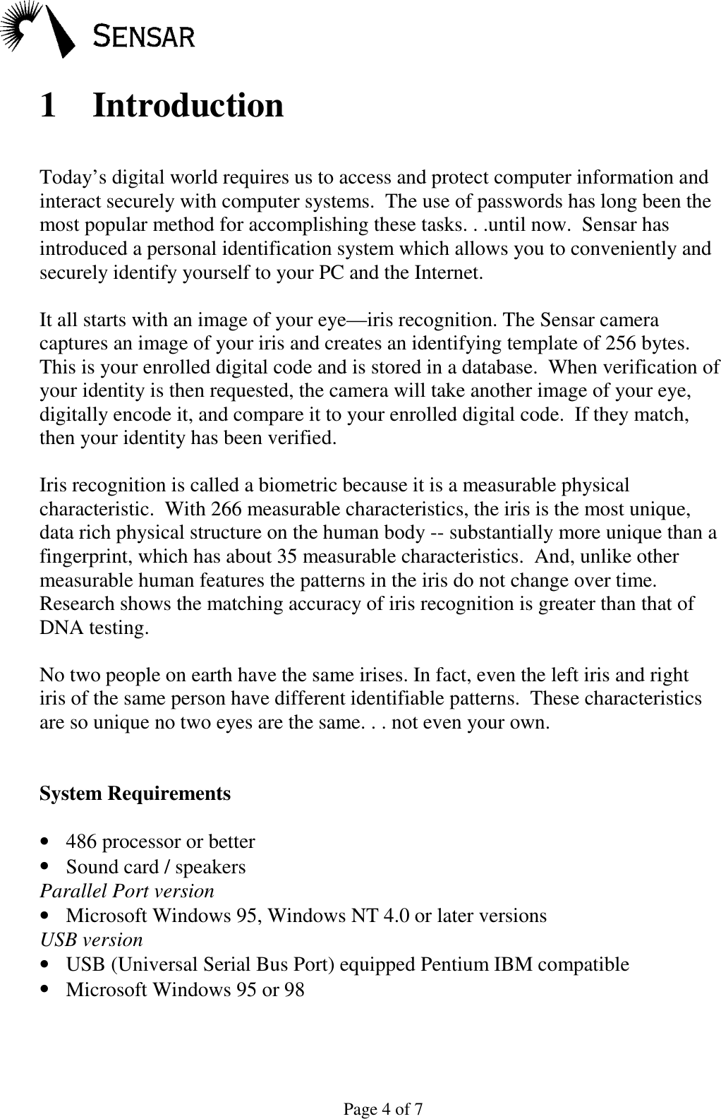 Page 4 of 71 IntroductionToday&rsquo;s digital world requires us to access and protect computer information andinteract securely with computer systems.  The use of passwords has long been themost popular method for accomplishing these tasks. . .until now.  Sensar hasintroduced a personal identification system which allows you to conveniently andsecurely identify yourself to your PC and the Internet.It all starts with an image of your eye&mdash;iris recognition. The Sensar cameracaptures an image of your iris and creates an identifying template of 256 bytes.This is your enrolled digital code and is stored in a database.  When verification ofyour identity is then requested, the camera will take another image of your eye,digitally encode it, and compare it to your enrolled digital code.  If they match,then your identity has been verified.Iris recognition is called a biometric because it is a measurable physicalcharacteristic.  With 266 measurable characteristics, the iris is the most unique,data rich physical structure on the human body -- substantially more unique than afingerprint, which has about 35 measurable characteristics.  And, unlike othermeasurable human features the patterns in the iris do not change over time.Research shows the matching accuracy of iris recognition is greater than that ofDNA testing.No two people on earth have the same irises. In fact, even the left iris and rightiris of the same person have different identifiable patterns.  These characteristicsare so unique no two eyes are the same. . . not even your own.System Requirements&bull; 486 processor or better&bull; Sound card / speakersParallel Port version&bull; Microsoft Windows 95, Windows NT 4.0 or later versionsUSB version&bull; USB (Universal Serial Bus Port) equipped Pentium IBM compatible&bull; Microsoft Windows 95 or 98