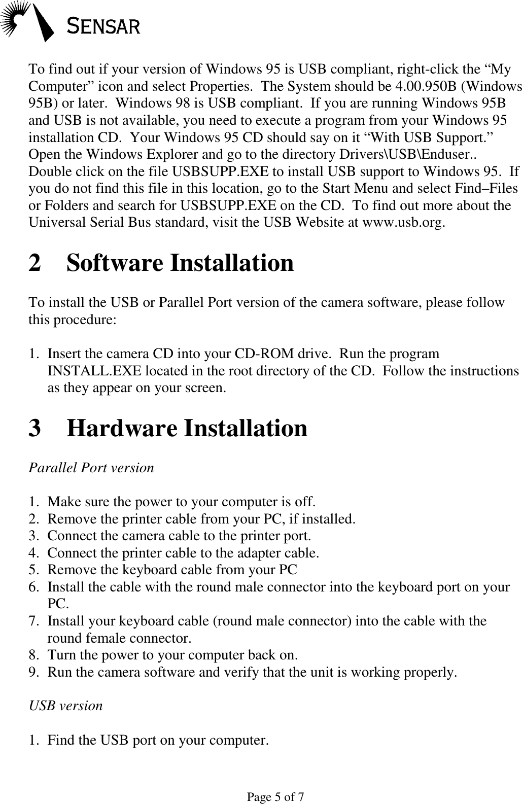 Page 5 of 7To find out if your version of Windows 95 is USB compliant, right-click the &ldquo;MyComputer&rdquo; icon and select Properties.  The System should be 4.00.950B (Windows95B) or later.  Windows 98 is USB compliant.  If you are running Windows 95Band USB is not available, you need to execute a program from your Windows 95installation CD.  Your Windows 95 CD should say on it &ldquo;With USB Support.&rdquo;Open the Windows Explorer and go to the directory Drivers\USB\Enduser..Double click on the file USBSUPP.EXE to install USB support to Windows 95.  Ifyou do not find this file in this location, go to the Start Menu and select Find&ndash;Filesor Folders and search for USBSUPP.EXE on the CD.  To find out more about theUniversal Serial Bus standard, visit the USB Website at www.usb.org.2 Software InstallationTo install the USB or Parallel Port version of the camera software, please followthis procedure:1. Insert the camera CD into your CD-ROM drive.  Run the programINSTALL.EXE located in the root directory of the CD.  Follow the instructionsas they appear on your screen.3 Hardware InstallationParallel Port version1. Make sure the power to your computer is off.2. Remove the printer cable from your PC, if installed.3. Connect the camera cable to the printer port.4. Connect the printer cable to the adapter cable.5. Remove the keyboard cable from your PC6. Install the cable with the round male connector into the keyboard port on yourPC.7. Install your keyboard cable (round male connector) into the cable with theround female connector.8. Turn the power to your computer back on.9. Run the camera software and verify that the unit is working properly.USB version1. Find the USB port on your computer.