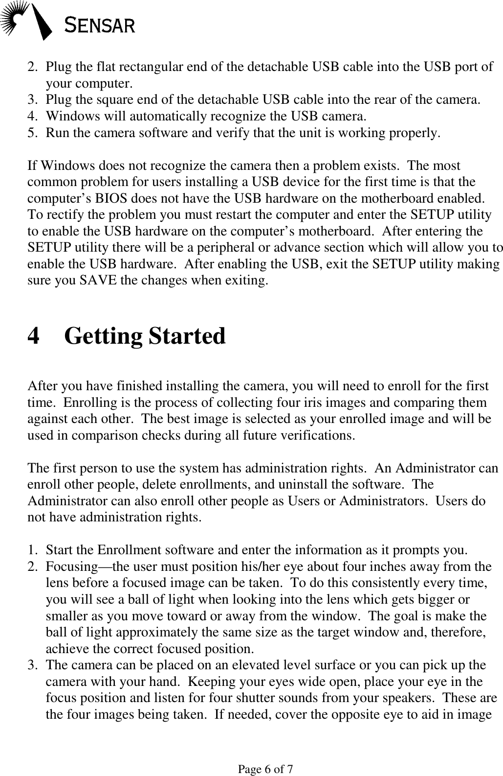 Page 6 of 72. Plug the flat rectangular end of the detachable USB cable into the USB port ofyour computer.3. Plug the square end of the detachable USB cable into the rear of the camera.4. Windows will automatically recognize the USB camera.5. Run the camera software and verify that the unit is working properly.If Windows does not recognize the camera then a problem exists.  The mostcommon problem for users installing a USB device for the first time is that thecomputer&rsquo;s BIOS does not have the USB hardware on the motherboard enabled.To rectify the problem you must restart the computer and enter the SETUP utilityto enable the USB hardware on the computer&rsquo;s motherboard.  After entering theSETUP utility there will be a peripheral or advance section which will allow you toenable the USB hardware.  After enabling the USB, exit the SETUP utility makingsure you SAVE the changes when exiting.4 Getting StartedAfter you have finished installing the camera, you will need to enroll for the firsttime.  Enrolling is the process of collecting four iris images and comparing themagainst each other.  The best image is selected as your enrolled image and will beused in comparison checks during all future verifications.The first person to use the system has administration rights.  An Administrator canenroll other people, delete enrollments, and uninstall the software.  TheAdministrator can also enroll other people as Users or Administrators.  Users donot have administration rights.1. Start the Enrollment software and enter the information as it prompts you.2. Focusing&mdash;the user must position his/her eye about four inches away from thelens before a focused image can be taken.  To do this consistently every time,you will see a ball of light when looking into the lens which gets bigger orsmaller as you move toward or away from the window.  The goal is make theball of light approximately the same size as the target window and, therefore,achieve the correct focused position.3. The camera can be placed on an elevated level surface or you can pick up thecamera with your hand.  Keeping your eyes wide open, place your eye in thefocus position and listen for four shutter sounds from your speakers.  These arethe four images being taken.  If needed, cover the opposite eye to aid in image
