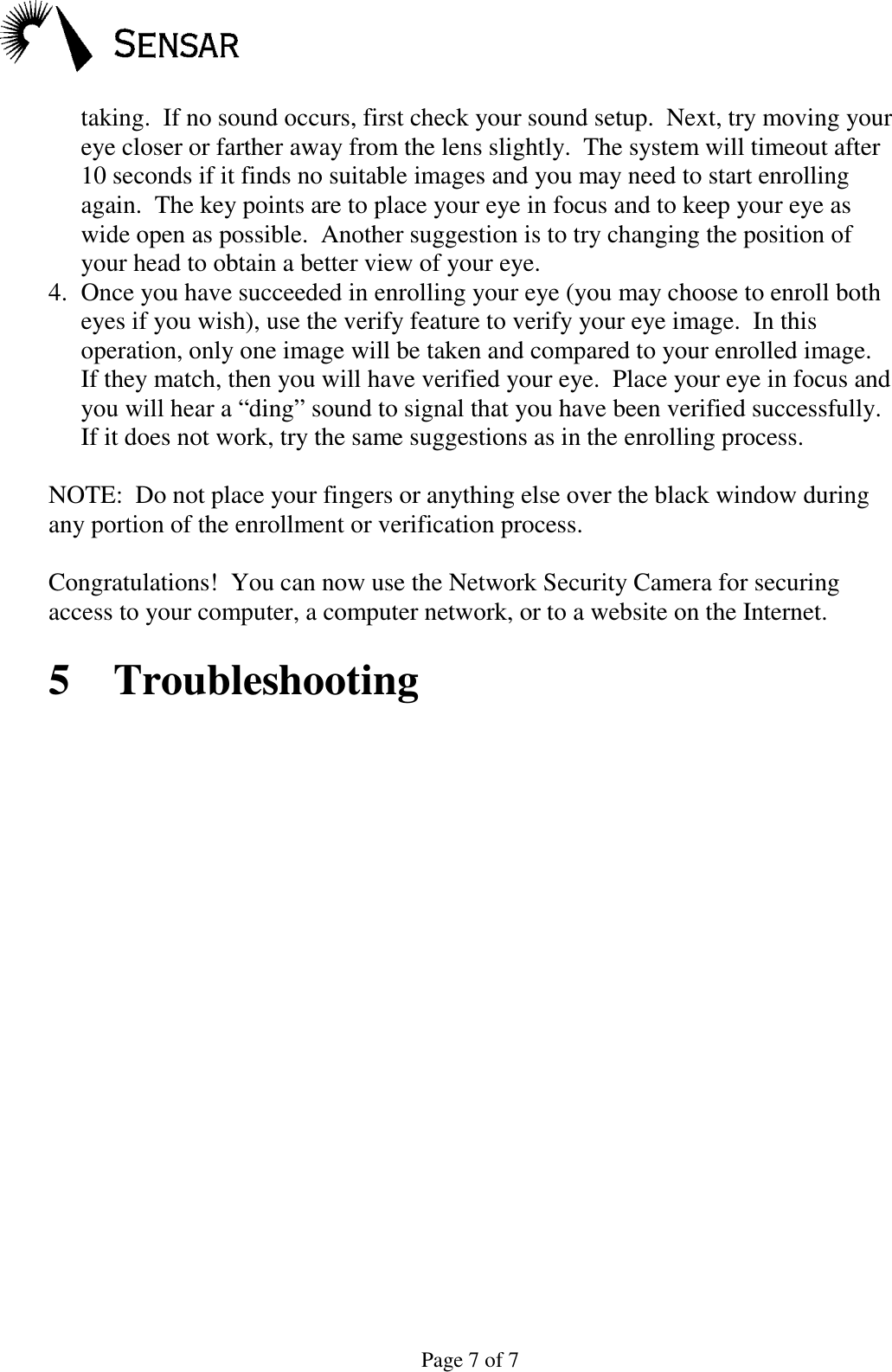 Page 7 of 7taking.  If no sound occurs, first check your sound setup.  Next, try moving youreye closer or farther away from the lens slightly.  The system will timeout after10 seconds if it finds no suitable images and you may need to start enrollingagain.  The key points are to place your eye in focus and to keep your eye aswide open as possible.  Another suggestion is to try changing the position ofyour head to obtain a better view of your eye.4. Once you have succeeded in enrolling your eye (you may choose to enroll botheyes if you wish), use the verify feature to verify your eye image.  In thisoperation, only one image will be taken and compared to your enrolled image.If they match, then you will have verified your eye.  Place your eye in focus andyou will hear a &ldquo;ding&rdquo; sound to signal that you have been verified successfully.If it does not work, try the same suggestions as in the enrolling process.NOTE:  Do not place your fingers or anything else over the black window duringany portion of the enrollment or verification process.Congratulations!  You can now use the Network Security Camera for securingaccess to your computer, a computer network, or to a website on the Internet.5 Troubleshooting