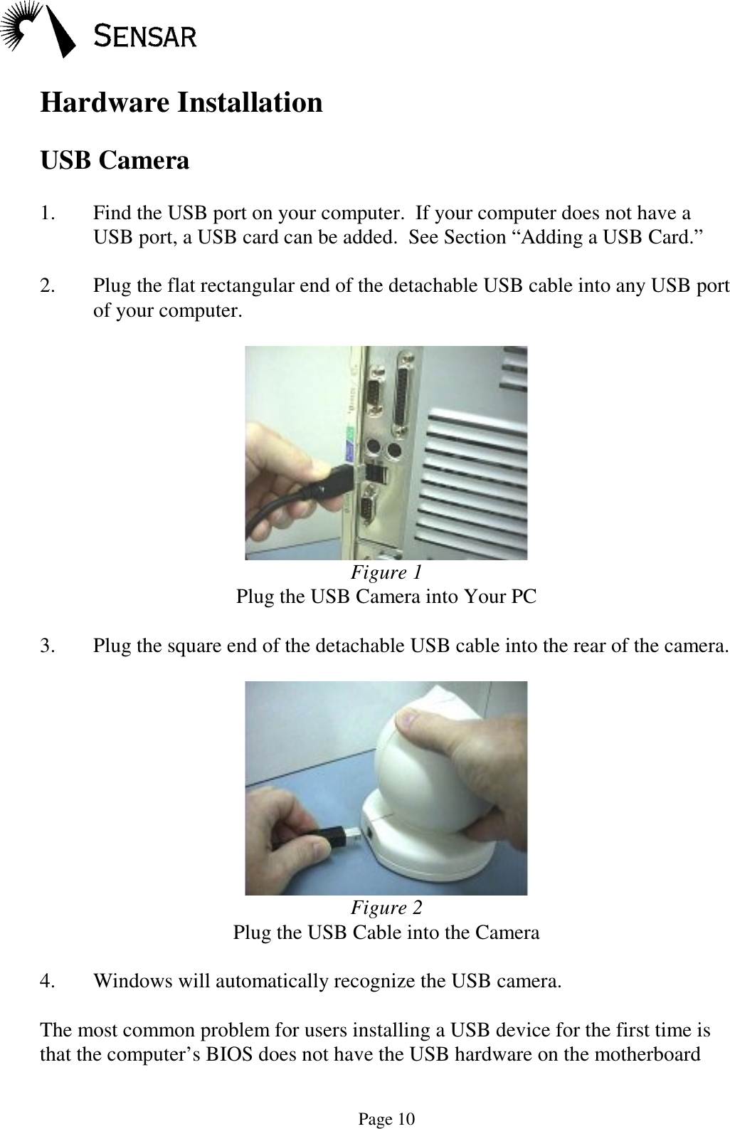 Page 10Hardware InstallationUSB Camera1. Find the USB port on your computer.  If your computer does not have aUSB port, a USB card can be added.  See Section &ldquo;Adding a USB Card.&rdquo;2. Plug the flat rectangular end of the detachable USB cable into any USB portof your computer.Figure 1Plug the USB Camera into Your PC3. Plug the square end of the detachable USB cable into the rear of the camera.Figure 2Plug the USB Cable into the Camera4. Windows will automatically recognize the USB camera.The most common problem for users installing a USB device for the first time isthat the computer&rsquo;s BIOS does not have the USB hardware on the motherboard