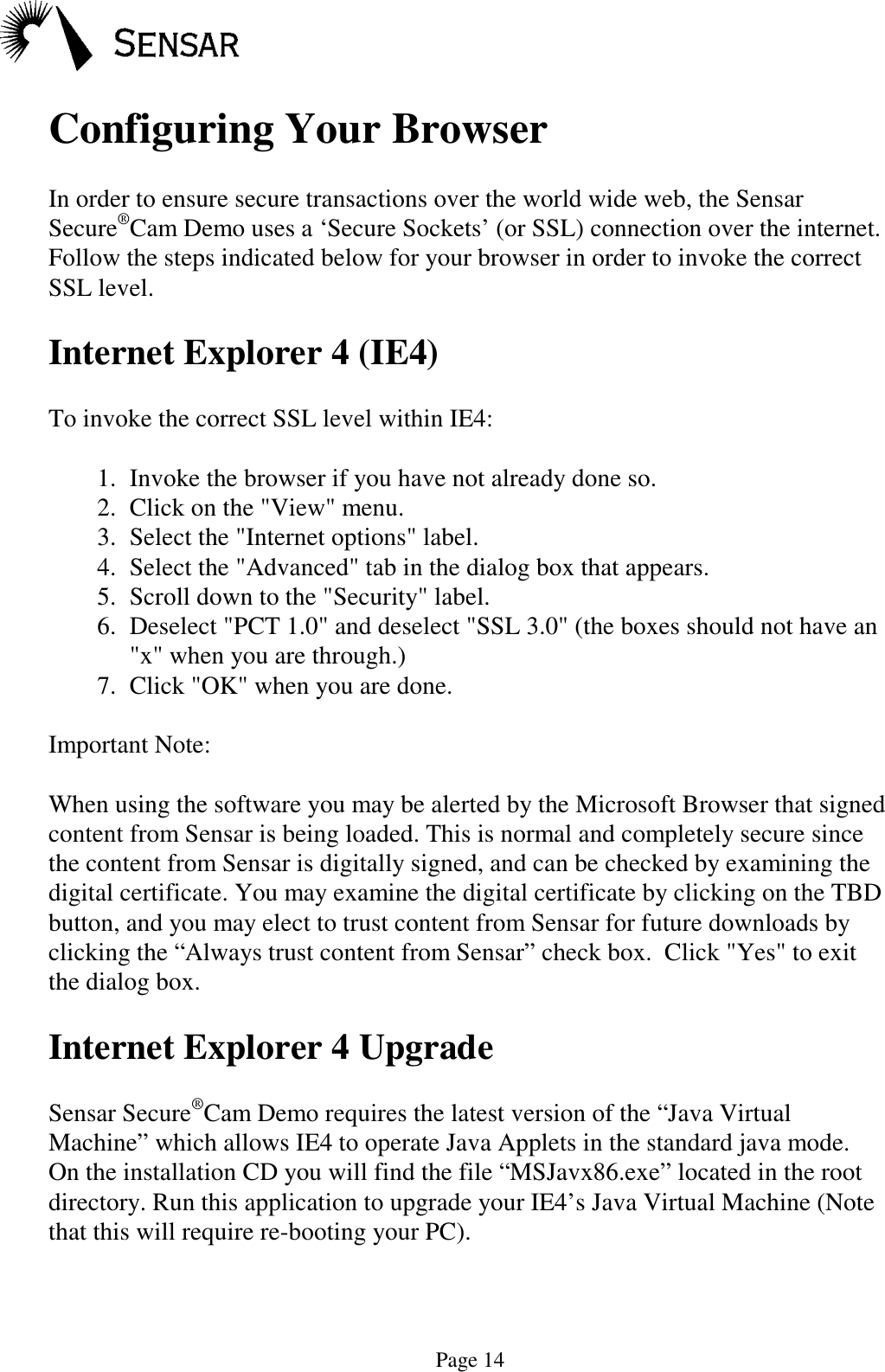 Page 14Configuring Your BrowserIn order to ensure secure transactions over the world wide web, the SensarSecure&reg;Cam Demo uses a &lsquo;Secure Sockets&rsquo; (or SSL) connection over the internet.Follow the steps indicated below for your browser in order to invoke the correctSSL level.Internet Explorer 4 (IE4)To invoke the correct SSL level within IE4:1.  Invoke the browser if you have not already done so.2.  Click on the "View" menu.3.  Select the "Internet options" label.4.  Select the "Advanced" tab in the dialog box that appears.5.  Scroll down to the "Security" label.6.  Deselect "PCT 1.0" and deselect "SSL 3.0" (the boxes should not have an"x" when you are through.)7.  Click "OK" when you are done.Important Note:When using the software you may be alerted by the Microsoft Browser that signedcontent from Sensar is being loaded. This is normal and completely secure sincethe content from Sensar is digitally signed, and can be checked by examining thedigital certificate. You may examine the digital certificate by clicking on the TBDbutton, and you may elect to trust content from Sensar for future downloads byclicking the &ldquo;Always trust content from Sensar&rdquo; check box.  Click "Yes" to exitthe dialog box.Internet Explorer 4 UpgradeSensar Secure&reg;Cam Demo requires the latest version of the &ldquo;Java VirtualMachine&rdquo; which allows IE4 to operate Java Applets in the standard java mode.On the installation CD you will find the file &ldquo;MSJavx86.exe&rdquo; located in the rootdirectory. Run this application to upgrade your IE4&rsquo;s Java Virtual Machine (Notethat this will require re-booting your PC).