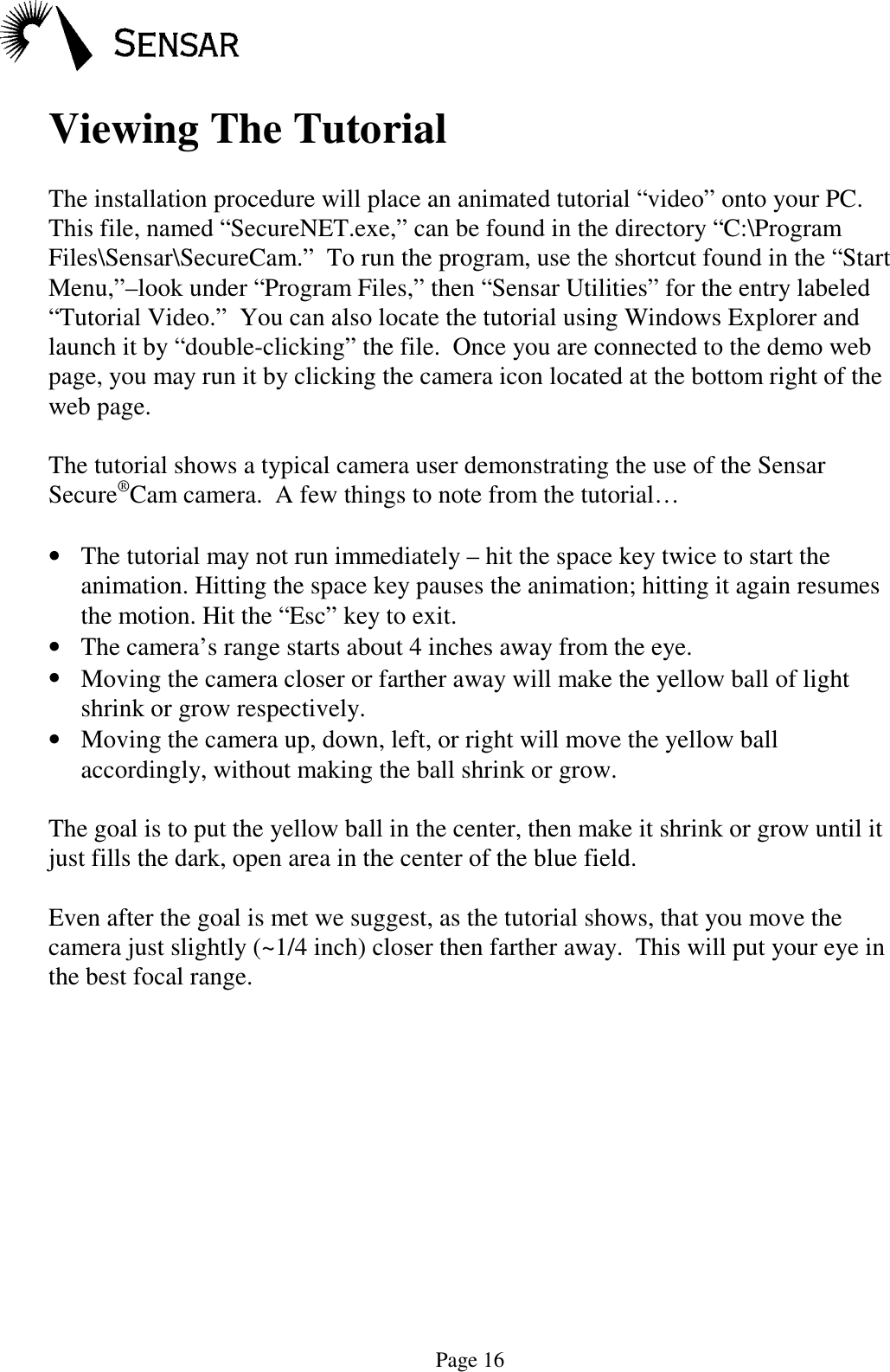 Page 16Viewing The TutorialThe installation procedure will place an animated tutorial &ldquo;video&rdquo; onto your PC.This file, named &ldquo;SecureNET.exe,&rdquo; can be found in the directory &ldquo;C:\ProgramFiles\Sensar\SecureCam.&rdquo;  To run the program, use the shortcut found in the &ldquo;StartMenu,&rdquo;&ndash;look under &ldquo;Program Files,&rdquo; then &ldquo;Sensar Utilities&rdquo; for the entry labeled&ldquo;Tutorial Video.&rdquo;  You can also locate the tutorial using Windows Explorer andlaunch it by &ldquo;double-clicking&rdquo; the file.  Once you are connected to the demo webpage, you may run it by clicking the camera icon located at the bottom right of theweb page.The tutorial shows a typical camera user demonstrating the use of the SensarSecure&reg;Cam camera.  A few things to note from the tutorial&hellip;&bull; The tutorial may not run immediately &ndash; hit the space key twice to start theanimation. Hitting the space key pauses the animation; hitting it again resumesthe motion. Hit the &ldquo;Esc&rdquo; key to exit.&bull; The camera&rsquo;s range starts about 4 inches away from the eye.&bull; Moving the camera closer or farther away will make the yellow ball of lightshrink or grow respectively.&bull; Moving the camera up, down, left, or right will move the yellow ballaccordingly, without making the ball shrink or grow.The goal is to put the yellow ball in the center, then make it shrink or grow until itjust fills the dark, open area in the center of the blue field.Even after the goal is met we suggest, as the tutorial shows, that you move thecamera just slightly (~1/4 inch) closer then farther away.  This will put your eye inthe best focal range.