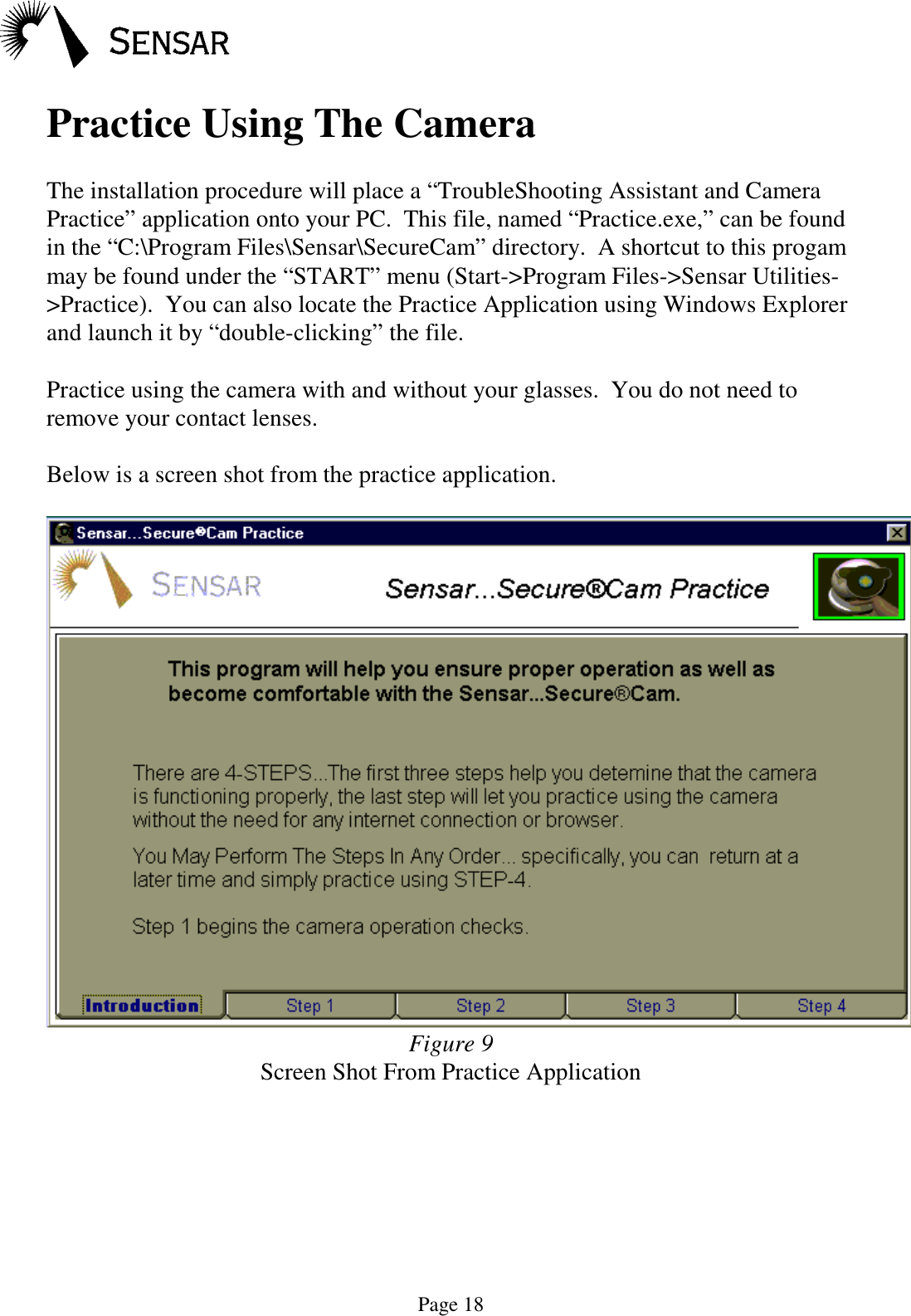 Page 18Practice Using The CameraThe installation procedure will place a &ldquo;TroubleShooting Assistant and CameraPractice&rdquo; application onto your PC.  This file, named &ldquo;Practice.exe,&rdquo; can be foundin the &ldquo;C:\Program Files\Sensar\SecureCam&rdquo; directory.  A shortcut to this progammay be found under the &ldquo;START&rdquo; menu (Start->Program Files->Sensar Utilities->Practice).  You can also locate the Practice Application using Windows Explorerand launch it by &ldquo;double-clicking&rdquo; the file.Practice using the camera with and without your glasses.  You do not need toremove your contact lenses.Below is a screen shot from the practice application.Figure 9Screen Shot From Practice Application