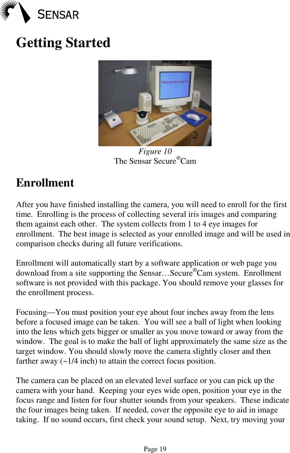 Page 19Getting StartedFigure 10The Sensar Secure&reg;CamEnrollmentAfter you have finished installing the camera, you will need to enroll for the firsttime.  Enrolling is the process of collecting several iris images and comparingthem against each other.  The system collects from 1 to 4 eye images forenrollment.  The best image is selected as your enrolled image and will be used incomparison checks during all future verifications.Enrollment will automatically start by a software application or web page youdownload from a site supporting the Sensar&hellip;Secure&reg;Cam system.  Enrollmentsoftware is not provided with this package. You should remove your glasses forthe enrollment process.Focusing&mdash;You must position your eye about four inches away from the lensbefore a focused image can be taken.  You will see a ball of light when lookinginto the lens which gets bigger or smaller as you move toward or away from thewindow.  The goal is to make the ball of light approximately the same size as thetarget window. You should slowly move the camera slightly closer and thenfarther away (~1/4 inch) to attain the correct focus position.The camera can be placed on an elevated level surface or you can pick up thecamera with your hand.  Keeping your eyes wide open, position your eye in thefocus range and listen for four shutter sounds from your speakers.  These indicatethe four images being taken.  If needed, cover the opposite eye to aid in imagetaking.  If no sound occurs, first check your sound setup.  Next, try moving your