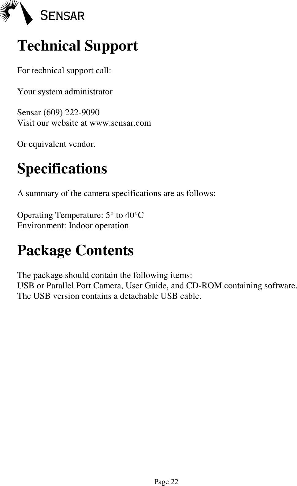 Page 22Technical SupportFor technical support call:Your system administratorSensar (609) 222-9090Visit our website at www.sensar.comOr equivalent vendor.SpecificationsA summary of the camera specifications are as follows:Operating Temperature: 5&deg; to 40&deg;CEnvironment: Indoor operationPackage ContentsThe package should contain the following items:USB or Parallel Port Camera, User Guide, and CD-ROM containing software.The USB version contains a detachable USB cable.
