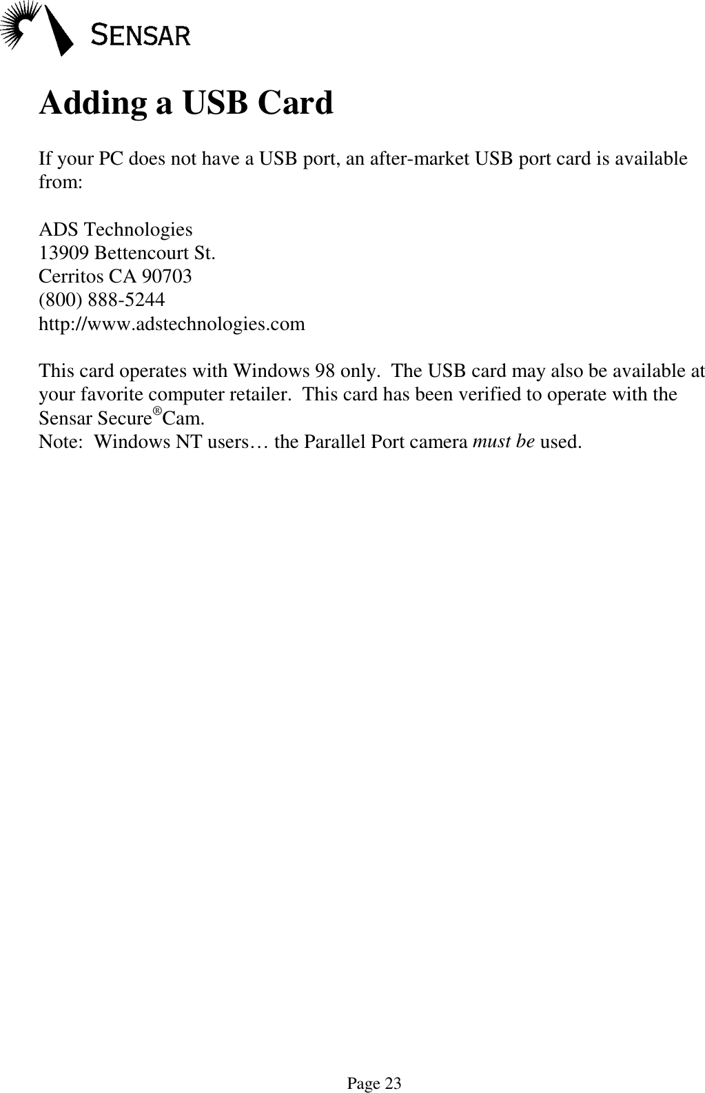 Page 23Adding a USB CardIf your PC does not have a USB port, an after-market USB port card is availablefrom:ADS Technologies13909 Bettencourt St.Cerritos CA 90703(800) 888-5244http://www.adstechnologies.comThis card operates with Windows 98 only.  The USB card may also be available atyour favorite computer retailer.  This card has been verified to operate with theSensar Secure&reg;Cam.Note:  Windows NT users&hellip; the Parallel Port camera must be used.