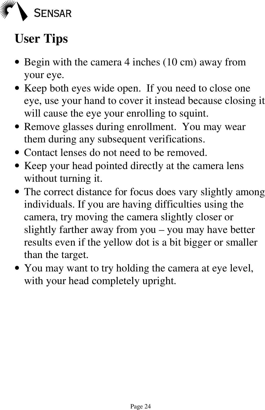 Page 24User Tips&bull; Begin with the camera 4 inches (10 cm) away fromyour eye.&bull; Keep both eyes wide open.  If you need to close oneeye, use your hand to cover it instead because closing itwill cause the eye your enrolling to squint.&bull; Remove glasses during enrollment.  You may wearthem during any subsequent verifications.&bull; Contact lenses do not need to be removed.&bull; Keep your head pointed directly at the camera lenswithout turning it.&bull; The correct distance for focus does vary slightly amongindividuals. If you are having difficulties using thecamera, try moving the camera slightly closer orslightly farther away from you &ndash; you may have betterresults even if the yellow dot is a bit bigger or smallerthan the target.&bull; You may want to try holding the camera at eye level,with your head completely upright.