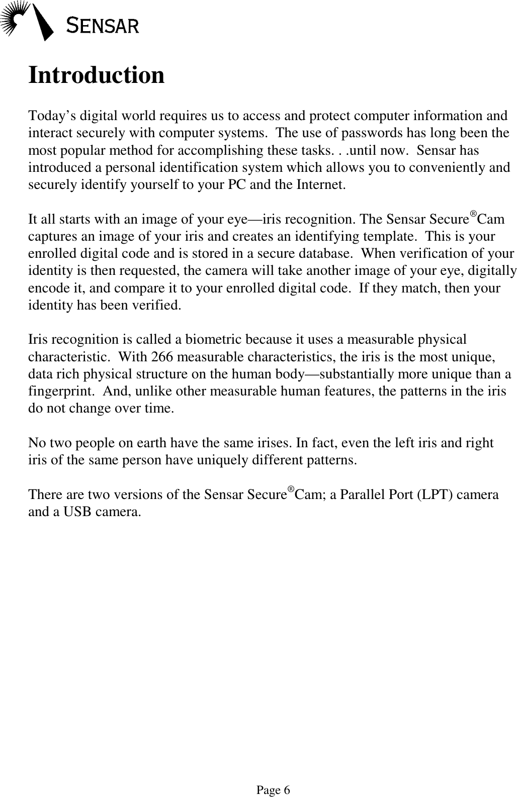 Page 6IntroductionToday&rsquo;s digital world requires us to access and protect computer information andinteract securely with computer systems.  The use of passwords has long been themost popular method for accomplishing these tasks. . .until now.  Sensar hasintroduced a personal identification system which allows you to conveniently andsecurely identify yourself to your PC and the Internet.It all starts with an image of your eye&mdash;iris recognition. The Sensar Secure&reg;Camcaptures an image of your iris and creates an identifying template.  This is yourenrolled digital code and is stored in a secure database.  When verification of youridentity is then requested, the camera will take another image of your eye, digitallyencode it, and compare it to your enrolled digital code.  If they match, then youridentity has been verified.Iris recognition is called a biometric because it uses a measurable physicalcharacteristic.  With 266 measurable characteristics, the iris is the most unique,data rich physical structure on the human body&mdash;substantially more unique than afingerprint.  And, unlike other measurable human features, the patterns in the irisdo not change over time.No two people on earth have the same irises. In fact, even the left iris and rightiris of the same person have uniquely different patterns.There are two versions of the Sensar Secure&reg;Cam; a Parallel Port (LPT) cameraand a USB camera.