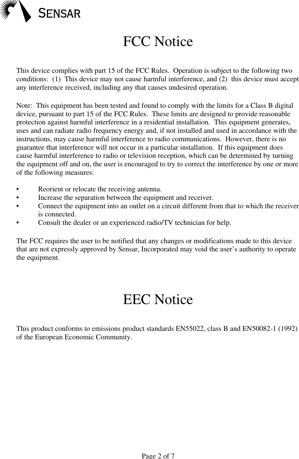 Page 2 of 7FCC NoticeThis device complies with part 15 of the FCC Rules.  Operation is subject to the following twoconditions:  (1)  This device may not cause harmful interference, and (2)  this device must acceptany interference received, including any that causes undesired operation.Note:  This equipment has been tested and found to comply with the limits for a Class B digitaldevice, pursuant to part 15 of the FCC Rules.  These limits are designed to provide reasonableprotection against harmful interference in a residential installation.  This equipment generates,uses and can radiate radio frequency energy and, if not installed and used in accordance with theinstructions, may cause harmful interference to radio communications.  However, there is noguarantee that interference will not occur in a particular installation.  If this equipment doescause harmful interference to radio or television reception, which can be determined by turningthe equipment off and on, the user is encouraged to try to correct the interference by one or moreof the following measures:&bull;Reorient or relocate the receiving antenna.&bull;Increase the separation between the equipment and receiver.&bull;Connect the equipment into an outlet on a circuit different from that to which the receiveris connected.&bull;Consult the dealer or an experienced radio/TV technician for help.The FCC requires the user to be notified that any changes or modifications made to this devicethat are not expressly approved by Sensar, Incorporated may void the user&rsquo;s authority to operatethe equipment.EEC NoticeThis product conforms to emissions product standards EN55022, class B and EN50082-1 (1992)of the European Economic Community.