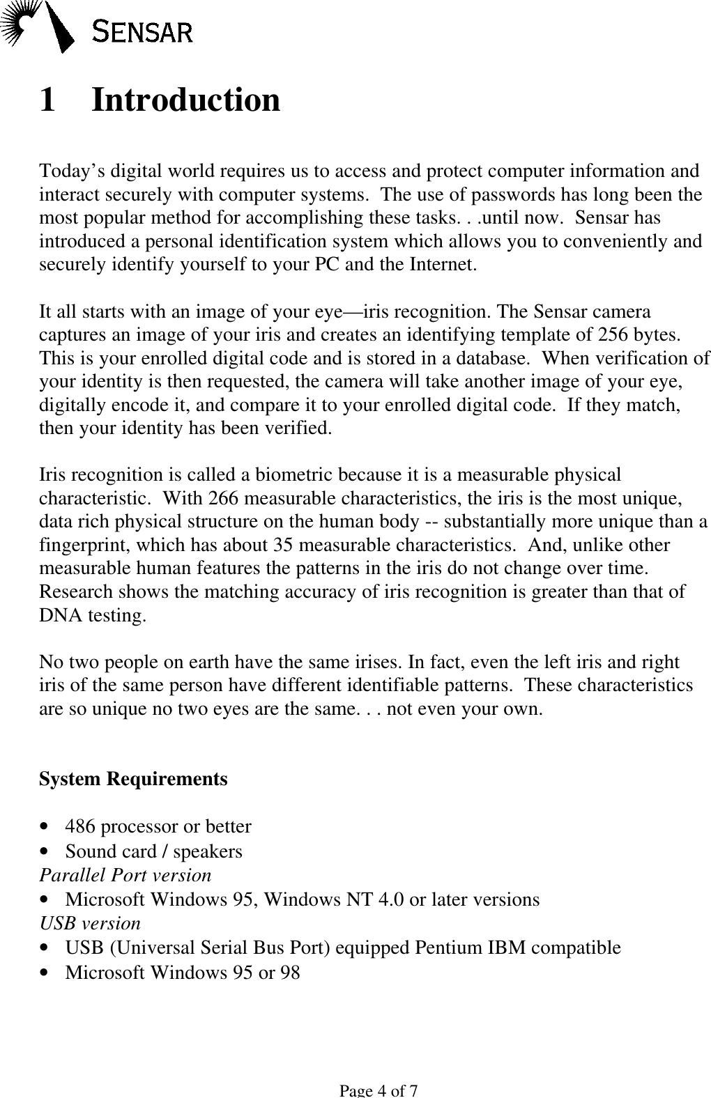 Page 4 of 71 IntroductionToday&rsquo;s digital world requires us to access and protect computer information andinteract securely with computer systems.  The use of passwords has long been themost popular method for accomplishing these tasks. . .until now.  Sensar hasintroduced a personal identification system which allows you to conveniently andsecurely identify yourself to your PC and the Internet.It all starts with an image of your eye&mdash;iris recognition. The Sensar cameracaptures an image of your iris and creates an identifying template of 256 bytes.This is your enrolled digital code and is stored in a database.  When verification ofyour identity is then requested, the camera will take another image of your eye,digitally encode it, and compare it to your enrolled digital code.  If they match,then your identity has been verified.Iris recognition is called a biometric because it is a measurable physicalcharacteristic.  With 266 measurable characteristics, the iris is the most unique,data rich physical structure on the human body -- substantially more unique than afingerprint, which has about 35 measurable characteristics.  And, unlike othermeasurable human features the patterns in the iris do not change over time.Research shows the matching accuracy of iris recognition is greater than that ofDNA testing.No two people on earth have the same irises. In fact, even the left iris and rightiris of the same person have different identifiable patterns.  These characteristicsare so unique no two eyes are the same. . . not even your own.System Requirements&bull; 486 processor or better&bull; Sound card / speakersParallel Port version&bull; Microsoft Windows 95, Windows NT 4.0 or later versionsUSB version&bull; USB (Universal Serial Bus Port) equipped Pentium IBM compatible&bull; Microsoft Windows 95 or 98