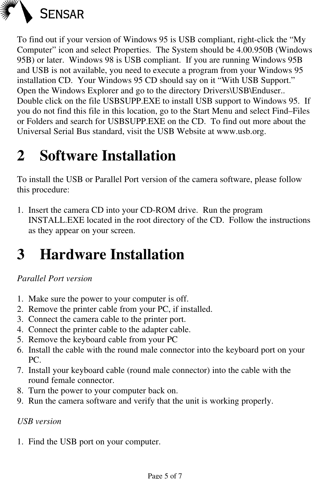 Page 5 of 7To find out if your version of Windows 95 is USB compliant, right-click the &ldquo;MyComputer&rdquo; icon and select Properties.  The System should be 4.00.950B (Windows95B) or later.  Windows 98 is USB compliant.  If you are running Windows 95Band USB is not available, you need to execute a program from your Windows 95installation CD.  Your Windows 95 CD should say on it &ldquo;With USB Support.&rdquo;Open the Windows Explorer and go to the directory Drivers\USB\Enduser..Double click on the file USBSUPP.EXE to install USB support to Windows 95.  Ifyou do not find this file in this location, go to the Start Menu and select Find&ndash;Filesor Folders and search for USBSUPP.EXE on the CD.  To find out more about theUniversal Serial Bus standard, visit the USB Website at www.usb.org.2 Software InstallationTo install the USB or Parallel Port version of the camera software, please followthis procedure:1. Insert the camera CD into your CD-ROM drive.  Run the programINSTALL.EXE located in the root directory of the CD.  Follow the instructionsas they appear on your screen.3Hardware InstallationParallel Port version1. Make sure the power to your computer is off.2. Remove the printer cable from your PC, if installed.3. Connect the camera cable to the printer port.4. Connect the printer cable to the adapter cable.5. Remove the keyboard cable from your PC6. Install the cable with the round male connector into the keyboard port on yourPC.7. Install your keyboard cable (round male connector) into the cable with theround female connector.8. Turn the power to your computer back on.9. Run the camera software and verify that the unit is working properly.USB version1. Find the USB port on your computer.
