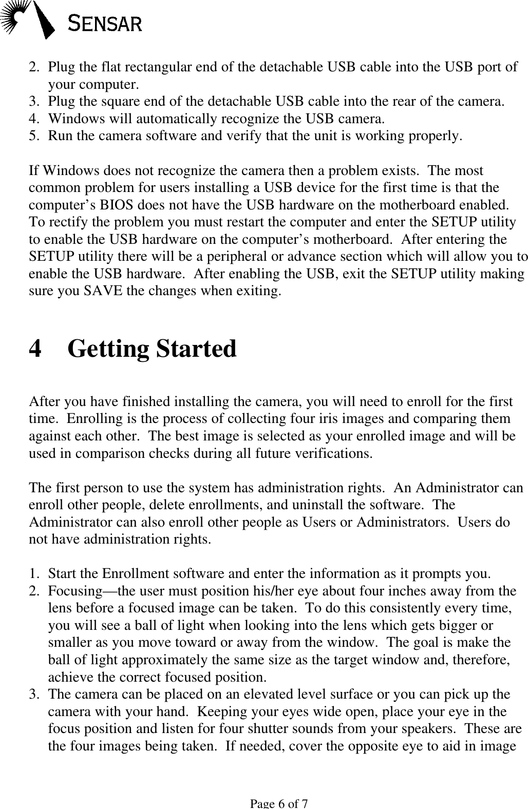 Page 6 of 72. Plug the flat rectangular end of the detachable USB cable into the USB port ofyour computer.3. Plug the square end of the detachable USB cable into the rear of the camera.4. Windows will automatically recognize the USB camera.5. Run the camera software and verify that the unit is working properly.If Windows does not recognize the camera then a problem exists.  The mostcommon problem for users installing a USB device for the first time is that thecomputer&rsquo;s BIOS does not have the USB hardware on the motherboard enabled.To rectify the problem you must restart the computer and enter the SETUP utilityto enable the USB hardware on the computer&rsquo;s motherboard.  After entering theSETUP utility there will be a peripheral or advance section which will allow you toenable the USB hardware.  After enabling the USB, exit the SETUP utility makingsure you SAVE the changes when exiting.4 Getting StartedAfter you have finished installing the camera, you will need to enroll for the firsttime.  Enrolling is the process of collecting four iris images and comparing themagainst each other.  The best image is selected as your enrolled image and will beused in comparison checks during all future verifications.The first person to use the system has administration rights.  An Administrator canenroll other people, delete enrollments, and uninstall the software.  TheAdministrator can also enroll other people as Users or Administrators.  Users donot have administration rights.1. Start the Enrollment software and enter the information as it prompts you.2. Focusing&mdash;the user must position his/her eye about four inches away from thelens before a focused image can be taken.  To do this consistently every time,you will see a ball of light when looking into the lens which gets bigger orsmaller as you move toward or away from the window.  The goal is make theball of light approximately the same size as the target window and, therefore,achieve the correct focused position.3. The camera can be placed on an elevated level surface or you can pick up thecamera with your hand.  Keeping your eyes wide open, place your eye in thefocus position and listen for four shutter sounds from your speakers.  These arethe four images being taken.  If needed, cover the opposite eye to aid in image