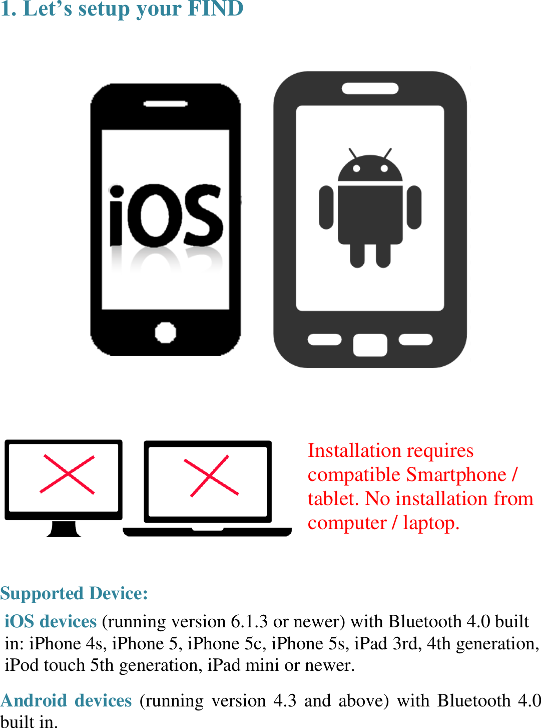 1. Let’s setup your FIND      Installation requires compatible Smartphone / tablet. No installation from computer / laptop.   Supported Device:  iOS devices (running version 6.1.3 or newer) with Bluetooth 4.0 built in: iPhone 4s, iPhone 5, iPhone 5c, iPhone 5s, iPad 3rd, 4th generation, iPod touch 5th generation, iPad mini or newer.  Android devices (running version 4.3 and above) with Bluetooth 4.0 built in.  