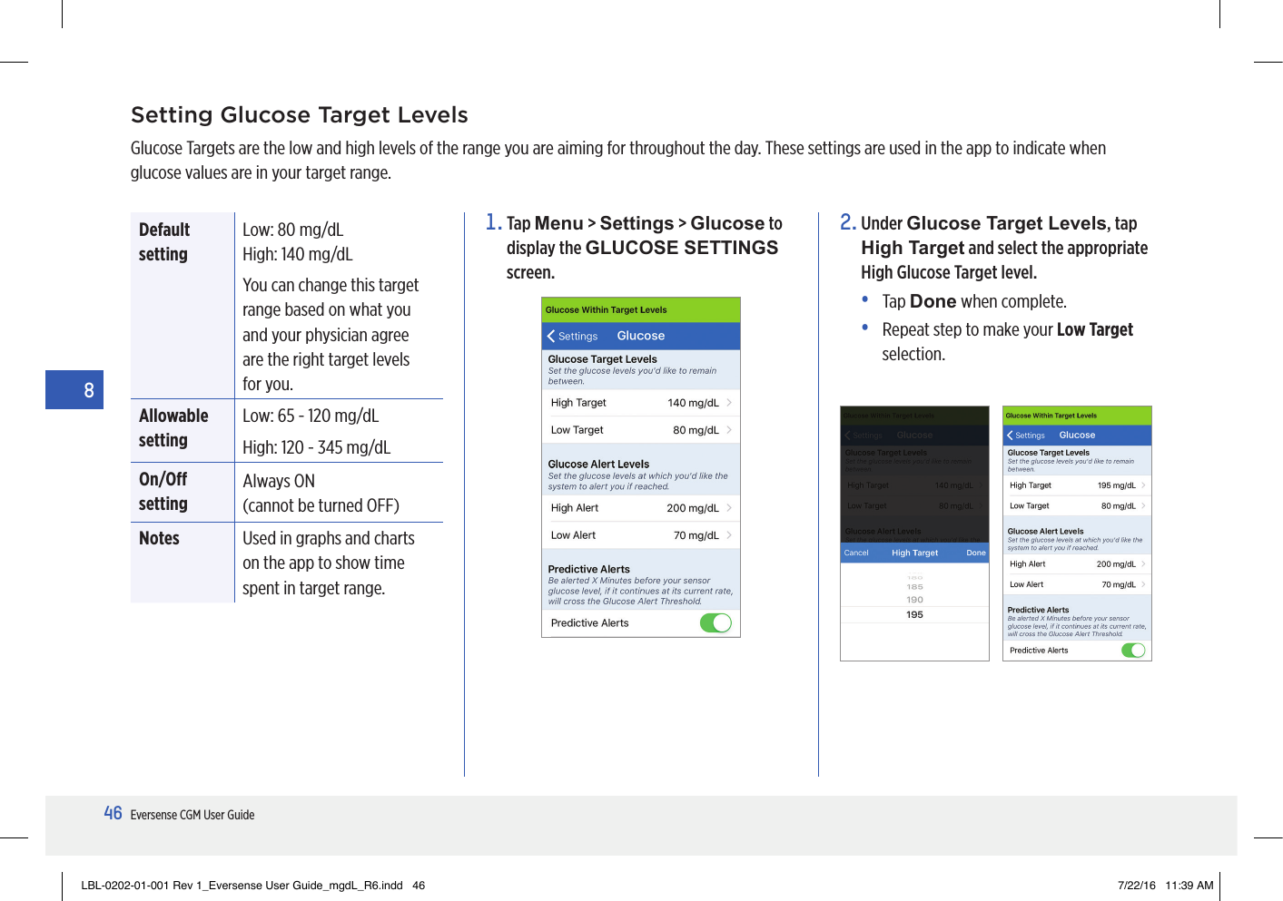 46Eversense CGM User Guide8Setting Glucose Target LevelsGlucose Targets are the low and high levels of the range you are aiming for throughout the day. These settings are used in the app to indicate when glucose values are in your target range.1.   Tap  Menu &gt; Settings &gt; Glucose to display the GLUCOSE SETTINGS screen.2.   Under  Glucose Target Levels, tap High Target and select the appropriate High Glucose Target level.•   Tap  Done when complete.•   Repeat step to make your Low Target selection.Default settingLow:  80 mg/dL High:  140 mg/dL You can change this target range based on what you and your physician agree are the right target levels for you. Allowable settingLow: 65 - 120 mg/dLHigh:  120 - 345 mg/dLOn/O settingAlways ON (cannot be turned OFF)Notes Used in graphs and charts on the app to show time spent in target range.LBL-0202-01-001 Rev 1_Eversense User Guide_mgdL_R6.indd   46 7/22/16   11:39 AM