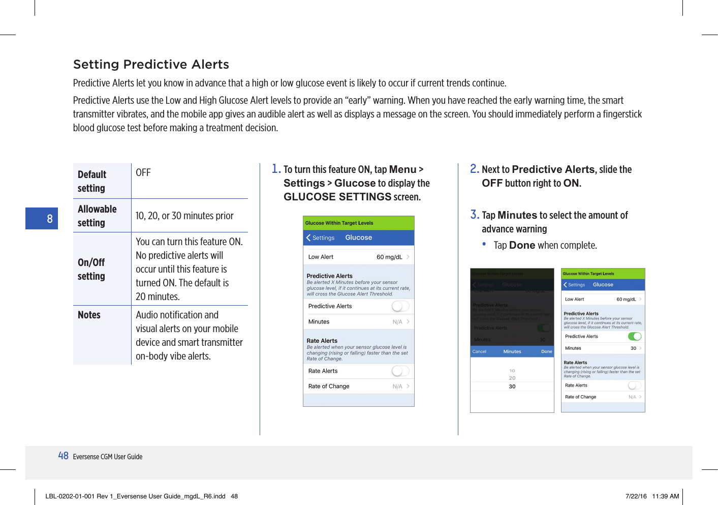 48Eversense CGM User Guide82.  Next to Predictive Alerts, slide the OFF button right to ON.3.   Tap  Minutes to select the amount of advance warning•   Tap  Done when complete.Setting Predictive AlertsPredictive Alerts let you know in advance that a high or low glucose event is likely to occur if current trends continue.Predictive Alerts use the Low and High Glucose Alert levels to provide an “early” warning. When you have reached the early warning time, the smart transmitter vibrates, and the mobile app gives an audible alert as well as displays a message on the screen. You should immediately perform a ﬁngerstick blood glucose test before making a treatment decision.1.  To turn this feature ON, tap Menu &gt; Settings &gt; Glucose to display the GLUCOSE SETTINGS screen.Default settingOFF Allowable setting 10, 20, or 30 minutes priorOn/O settingYou can turn this feature ON. No predictive alerts will occur until this feature is turned ON. The default is  20 minutes.Notes Audio notiﬁcation and  visual alerts on your mobile device and smart transmitter on-body vibe alerts.LBL-0202-01-001 Rev 1_Eversense User Guide_mgdL_R6.indd   48 7/22/16   11:39 AM