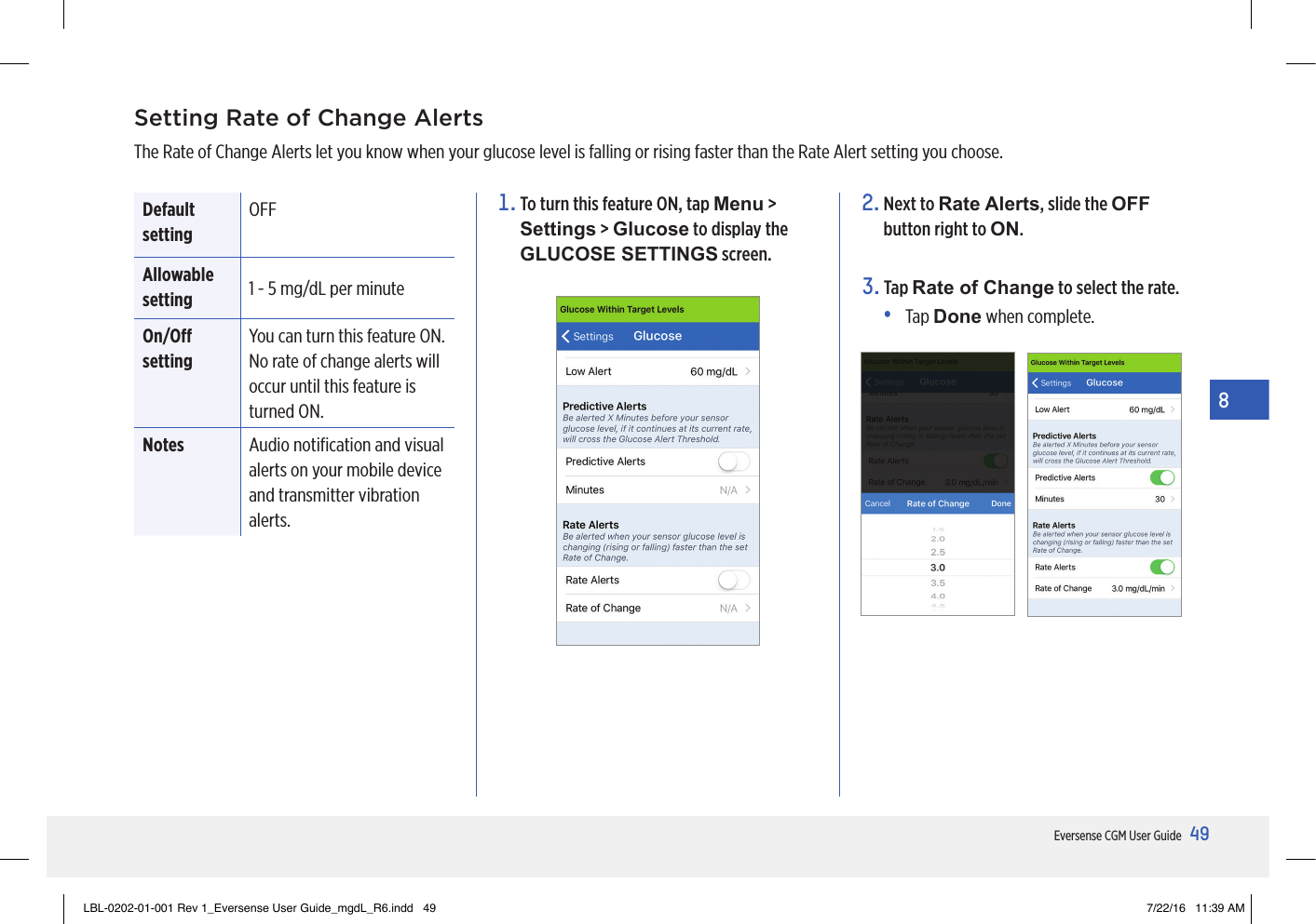 49Eversense CGM User Guide8Setting Rate of Change AlertsThe Rate of Change Alerts let you know when your glucose level is falling or rising faster than the Rate Alert setting you choose. Default settingOFFAllowable setting 1 - 5 mg/dL per minuteOn/O settingYou can turn this feature ON. No rate of change alerts will occur until this feature is turned ON.Notes Audio notiﬁcation and visual alerts on your mobile device and transmitter vibration alerts.2.  Next to Rate Alerts, slide the OFF button right to ON.3.   Tap  Rate of Change to select the rate.•   Tap  Done when complete.1.  To turn this feature ON, tap Menu &gt; Settings &gt; Glucose to display the GLUCOSE SETTINGS screen.LBL-0202-01-001 Rev 1_Eversense User Guide_mgdL_R6.indd   49 7/22/16   11:39 AM
