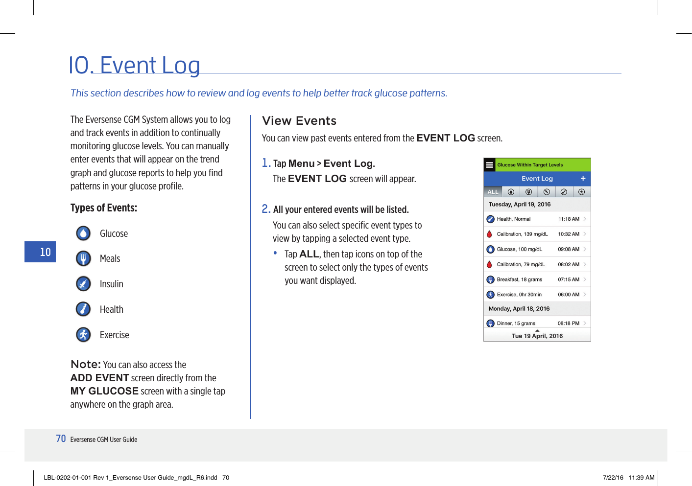 70Eversense CGM User Guide1010. Event LogThis section describes how to review and log events to help better track glucose patterns.The Eversense CGM System allows you to log and track events in addition to continually monitoring glucose levels. You can manually enter events that will appear on the trend graph and glucose reports to help you ﬁnd patterns in your glucose proﬁle.Types of Events:View EventsYou can view past events entered from the EVENT LOG screen.GlucoseMealsInsulinHealthExercise1.   Tap  Menu &gt; Event Log.The EVENT LOG screen will appear.2.  All your entered events will be listed. You can also select speciﬁc event types to view by tapping a selected event type. •   Tap  ALL, then tap icons on top of the screen to select only the types of events you want displayed.Note: You can also access the  ADD EVENT screen directly from the MY GLUCOSE screen with a single tap anywhere on the graph area.LBL-0202-01-001 Rev 1_Eversense User Guide_mgdL_R6.indd   70 7/22/16   11:39 AM