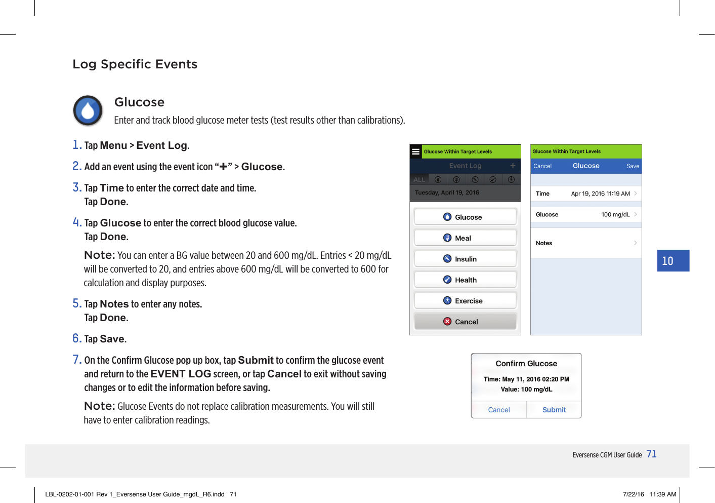 71Eversense CGM User Guide10GlucoseEnter and track blood glucose meter tests (test results other than calibrations).1.   Tap  Menu &gt; Event Log.2. Add an event using the event icon “+” &gt; Glucose.3.   Tap  Time to enter the correct date and time.  Tap Done.4.   Tap  Glucose to enter the correct blood glucose value. Tap Done.Note: You can enter a BG value between 20 and 600 mg/dL. Entries &lt; 20 mg/dL will be converted to 20, and entries above 600 mg/dL will be converted to 600 for calculation and display purposes.5.   Tap  Notes to enter any notes.  Tap Done.6.   Tap  Save.7.  On the Conﬁrm Glucose pop up box, tap Submit to conﬁrm the glucose event and return to the EVENT LOG screen, or tap Cancel to exit without saving changes or to edit the information before saving.Note: Glucose Events do not replace calibration measurements. You will still have to enter calibration readings.Log Speciﬁc EventsLBL-0202-01-001 Rev 1_Eversense User Guide_mgdL_R6.indd   71 7/22/16   11:39 AM