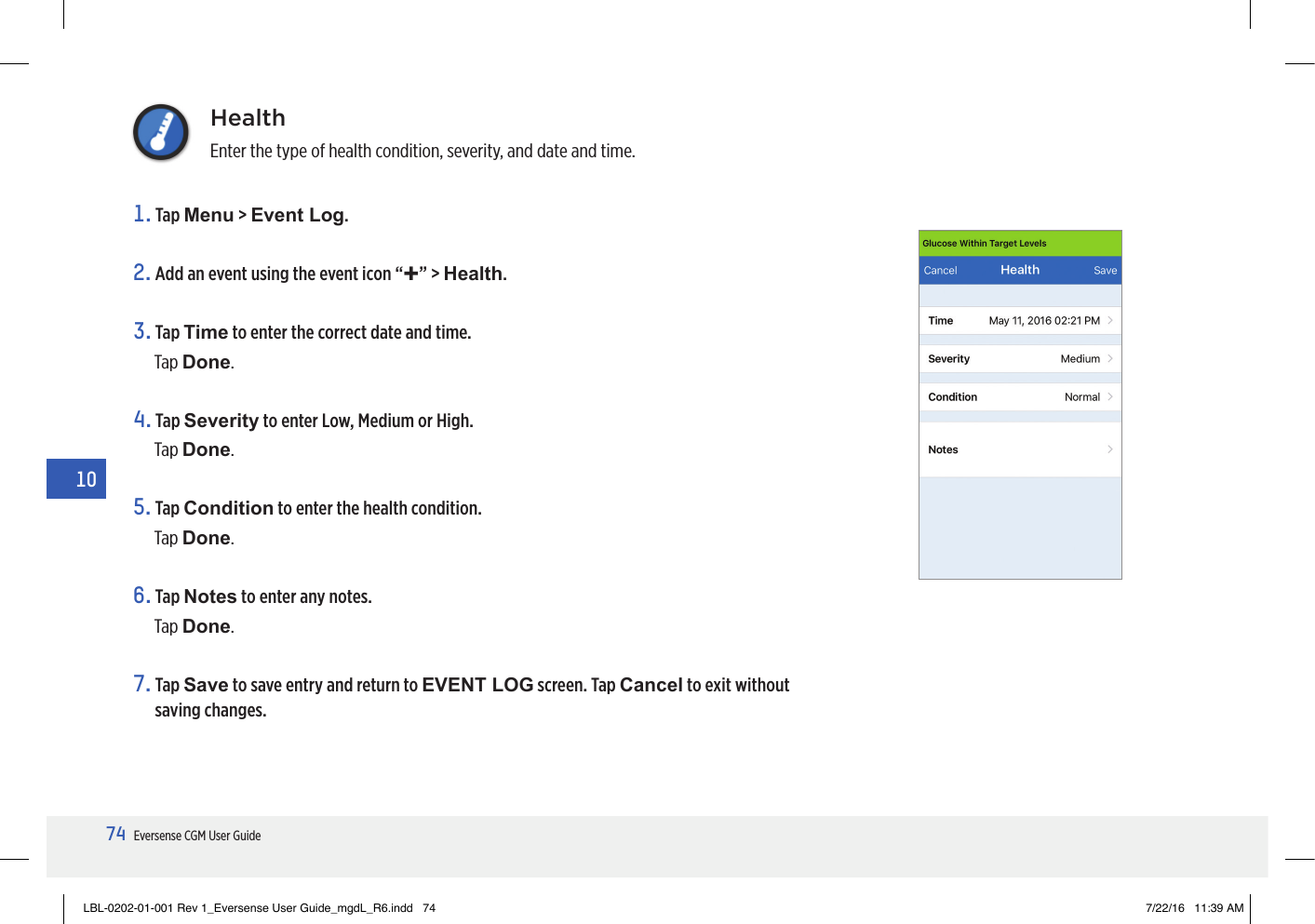 74Eversense CGM User Guide10HealthEnter the type of health condition, severity, and date and time.1.   Tap  Menu &gt; Event Log.2. Add an event using the event icon “+” &gt; Health.3.   Tap  Time to enter the correct date and time.Tap Done.4.   Tap  Severity to enter Low, Medium or High. Tap Done.5.   Tap  Condition to enter the health condition.Tap Done.6.   Tap  Notes to enter any notes.Tap Done.7.   Tap  Save to save entry and return to EVENT LOG screen. Tap Cancel to exit without saving changes.LBL-0202-01-001 Rev 1_Eversense User Guide_mgdL_R6.indd   74 7/22/16   11:39 AM