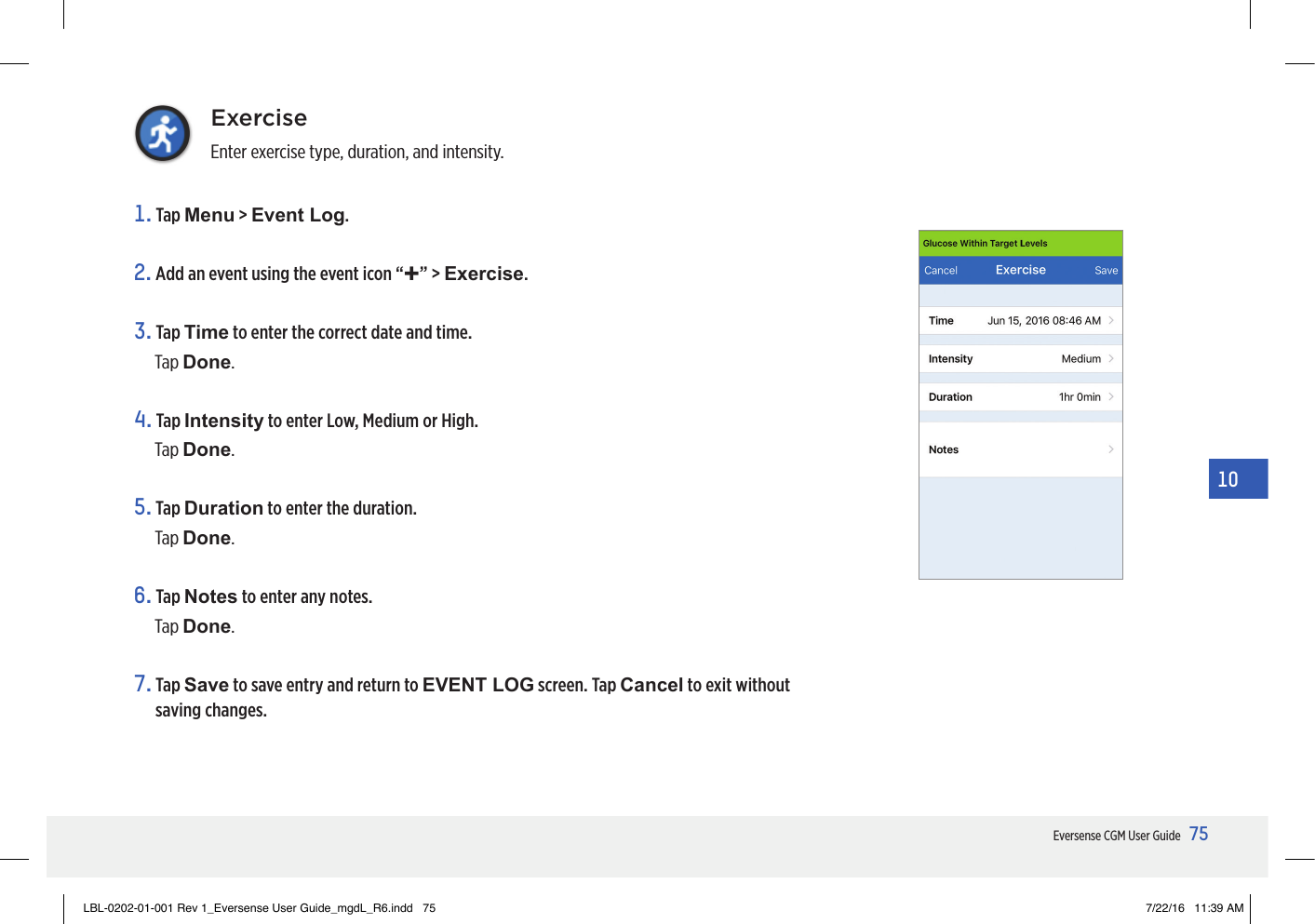 75Eversense CGM User Guide10ExerciseEnter exercise type, duration, and intensity.1.   Tap  Menu &gt; Event Log.2. Add an event using the event icon “+” &gt; Exercise.3.   Tap  Time to enter the correct date and time.Tap Done.4.   Tap  Intensity to enter Low, Medium or High.Tap Done.5.   Tap  Duration to enter the duration.Tap Done.6.   Tap  Notes to enter any notes.Tap Done.7.   Tap  Save to save entry and return to EVENT LOG screen. Tap Cancel to exit without saving changes.LBL-0202-01-001 Rev 1_Eversense User Guide_mgdL_R6.indd   75 7/22/16   11:39 AM