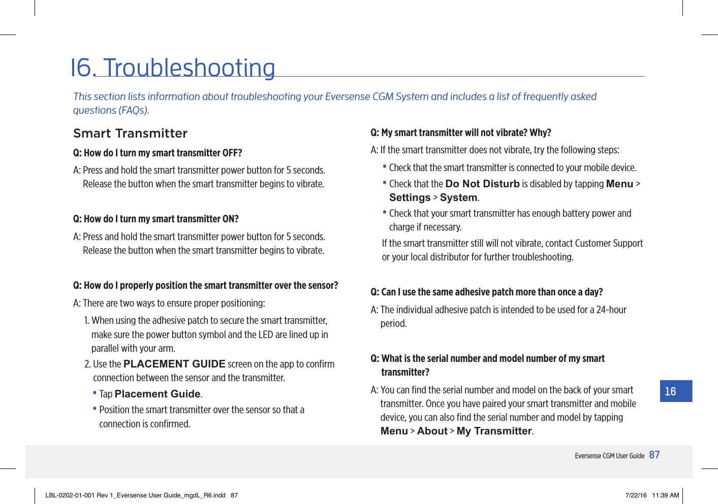 87Eversense CGM User Guide1616. TroubleshootingThis section lists information about troubleshooting your Eversense CGM System and includes a list of frequently asked  questions (FAQs).Smart TransmitterQ: How do I turn my smart transmitter OFF?A:  Press and hold the smart transmitter power button for 5 seconds. Release the button when the smart transmitter begins to vibrate.Q: How do I turn my smart transmitter ON?A:  Press and hold the smart transmitter power button for 5 seconds. Release the button when the smart transmitter begins to vibrate.Q: How do I properly position the smart transmitter over the sensor?A:  There are two ways to ensure proper positioning:1.  When using the adhesive patch to secure the smart transmitter, make sure the power button symbol and the LED are lined up in parallel with your arm.2.  Use the PLACEMENT GUIDE screen on the app to conﬁrm connection between the sensor and the transmitter. •   Tap  Placement Guide. •  Position the smart transmitter over the sensor so that a connection is conﬁrmed.Q: My smart transmitter will not vibrate? Why?A:  If the smart transmitter does not vibrate, try the following steps:•  Check that the smart transmitter is connected to your mobile device.•  Check that the Do Not Disturb is disabled by tapping Menu &gt; Settings &gt; System.•  Check that your smart transmitter has enough battery power and charge if necessary.If the smart transmitter still will not vibrate, contact Customer Support or your local distributor for further troubleshooting.Q: Can I use the same adhesive patch more than once a day?A:  The individual adhesive patch is intended to be used for a 24-hour period.Q:  What is the serial number and model number of my smart transmitter?A:  You can ﬁnd the serial number and model on the back of your smart transmitter. Once you have paired your smart transmitter and mobile device, you can also ﬁnd the serial number and model by tapping Menu &gt; About &gt; My Transmitter.LBL-0202-01-001 Rev 1_Eversense User Guide_mgdL_R6.indd   87 7/22/16   11:39 AM