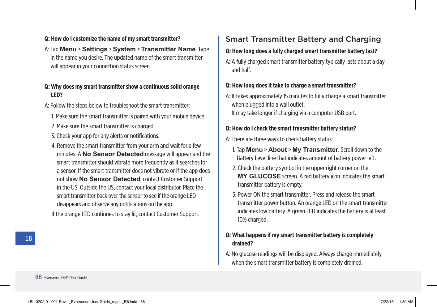 88Eversense CGM User Guide16Q: How do I customize the name of my smart transmitter?A:   Tap  Menu &gt; Settings &gt; System &gt; Transmitter Name. Type in the name you desire. The updated name of the smart transmitter will appear in your connection status screen.Q:  Why does my smart transmitter show a continuous solid orange LED?A:  Follow the steps below to troubleshoot the smart transmitter:1.  Make sure the smart transmitter is paired with your mobile device.2.  Make sure the smart transmitter is charged.3.  Check your app for any alerts or notiﬁcations.4.  Remove the smart transmitter from your arm and wait for a few minutes. A No Sensor Detected message will appear and the smart transmitter should vibrate more frequently as it searches for a sensor. If the smart transmitter does not vibrate or if the app does not show No Sensor Detected, contact Customer Support in the US. Outside the US, contact your local distributor. Place the smart transmitter back over the sensor to see if the orange LED disappears and observe any notiﬁcations on the app.If the orange LED continues to stay lit, contact Customer Support.Smart Transmitter Battery and ChargingQ: How long does a fully charged smart transmitter battery last?A:  A fully charged smart transmitter battery typically lasts about a day  and half.Q: How long does it take to charge a smart transmitter?A:  It takes approximately 15 minutes to fully charge a smart transmitter when plugged into a wall outlet.  It may take longer if charging via a computer USB port.Q: How do I check the smart transmitter battery status?A:  There are three ways to check battery status:1.   Tap  Menu &gt; About &gt; My Transmitter. Scroll down to the Battery Level line that indicates amount of battery power left.2.  Check the battery symbol in the upper right corner on the  MY GLUCOSE screen. A red battery icon indicates the smart transmitter battery is empty.3.  Power ON the smart transmitter. Press and release the smart transmitter power button. An orange LED on the smart transmitter indicates low battery. A green LED indicates the battery is at least 10% charged.Q:  What happens if my smart transmitter battery is completely drained?A:  No glucose readings will be displayed. Always charge immediately when the smart transmitter battery is completely drained.LBL-0202-01-001 Rev 1_Eversense User Guide_mgdL_R6.indd   88 7/22/16   11:39 AM