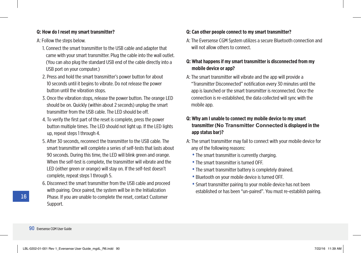90Eversense CGM User Guide16Q: Can other people connect to my smart transmitter?A:  The Eversense CGM System utilizes a secure Bluetooth connection and will not allow others to connect.Q:  What happens if my smart transmitter is disconnected from my mobile device or app?A:  The smart transmitter will vibrate and the app will provide a “Transmitter Disconnected” notiﬁcation every 30 minutes until the app is launched or the smart transmitter is reconnected. Once the connection is re-established, the data collected will sync with the mobile app.Q:  Why am I unable to connect my mobile device to my smart transmitter (No Transmitter Connected is displayed in the app status bar)?A:  The smart transmitter may fail to connect with your mobile device for any of the following reasons:•  The smart transmitter is currently charging.•  The smart transmitter is turned OFF.•  The smart transmitter battery is completely drained.•  Bluetooth on your mobile device is turned OFF.•  Smart transmitter pairing to your mobile device has not been established or has been “un-paired”. You must re-establish pairing.Q: How do I reset my smart transmitter?A:  Follow the steps below.1.  Connect the smart transmitter to the USB cable and adapter that came with your smart transmitter. Plug the cable into the wall outlet. (You can also plug the standard USB end of the cable directly into a USB port on your computer.)2.  Press and hold the smart transmitter’s power button for about  10 seconds until it begins to vibrate. Do not release the power button until the vibration stops.3.  Once the vibration stops, release the power button. The orange LED should be on. Quickly (within about 2 seconds) unplug the smart transmitter from the USB cable. The LED should be o.4.  To verify the ﬁrst part of the reset is complete, press the power button multiple times. The LED should not light up. If the LED lights up, repeat steps 1 through 4.5.  After 30 seconds, reconnect the transmitter to the USB cable. The smart transmitter will complete a series of self-tests that lasts about 90 seconds. During this time, the LED will blink green and orange. When the self-test is complete, the transmitter will vibrate and the LED (either green or orange) will stay on. If the self-test doesn’t complete, repeat steps 1 through 5.6.  Disconnect the smart transmitter from the USB cable and proceed with pairing. Once paired, the system will be in the Initialization Phase. If you are unable to complete the reset, contact Customer Support.LBL-0202-01-001 Rev 1_Eversense User Guide_mgdL_R6.indd   90 7/22/16   11:39 AM
