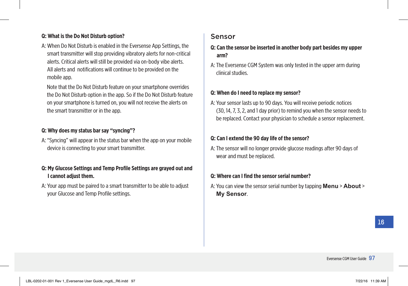 97Eversense CGM User Guide16Q:  What is the Do Not Disturb option?A:  When Do Not Disturb is enabled in the Eversense App Settings, the smart transmitter will stop providing vibratory alerts for non-critical alerts. Critical alerts will still be provided via on-body vibe alerts.  All alerts and  notiﬁcations will continue to be provided on the mobile app.Note that the Do Not Disturb feature on your smartphone overrides the Do Not Disturb option in the app. So if the Do Not Disturb feature on your smartphone is turned on, you will not receive the alerts on the smart transmitter or in the app.Q:  Why does my status bar say “syncing”?A:  “Syncing” will appear in the status bar when the app on your mobile device is connecting to your smart transmitter.Q:  My Glucose Settings and Temp Proﬁle Settings are grayed out and I cannot adjust them.A:  Your app must be paired to a smart transmitter to be able to adjust your Glucose and Temp Proﬁle settings.  SensorQ:  Can the sensor be inserted in another body part besides my upper arm?A:  The Eversense CGM System was only tested in the upper arm during clinical studies.Q: When do I need to replace my sensor?A:  Your sensor lasts up to 90 days. You will receive periodic notices  (30, 14, 7, 3, 2, and 1 day prior) to remind you when the sensor needs to be replaced. Contact your physician to schedule a sensor replacement.Q: Can I extend the 90 day life of the sensor?A:  The sensor will no longer provide glucose readings after 90 days of wear and must be replaced.Q: Where can I ﬁnd the sensor serial number?A:  You can view the sensor serial number by tapping Menu &gt; About &gt; My Sensor.LBL-0202-01-001 Rev 1_Eversense User Guide_mgdL_R6.indd   97 7/22/16   11:39 AM