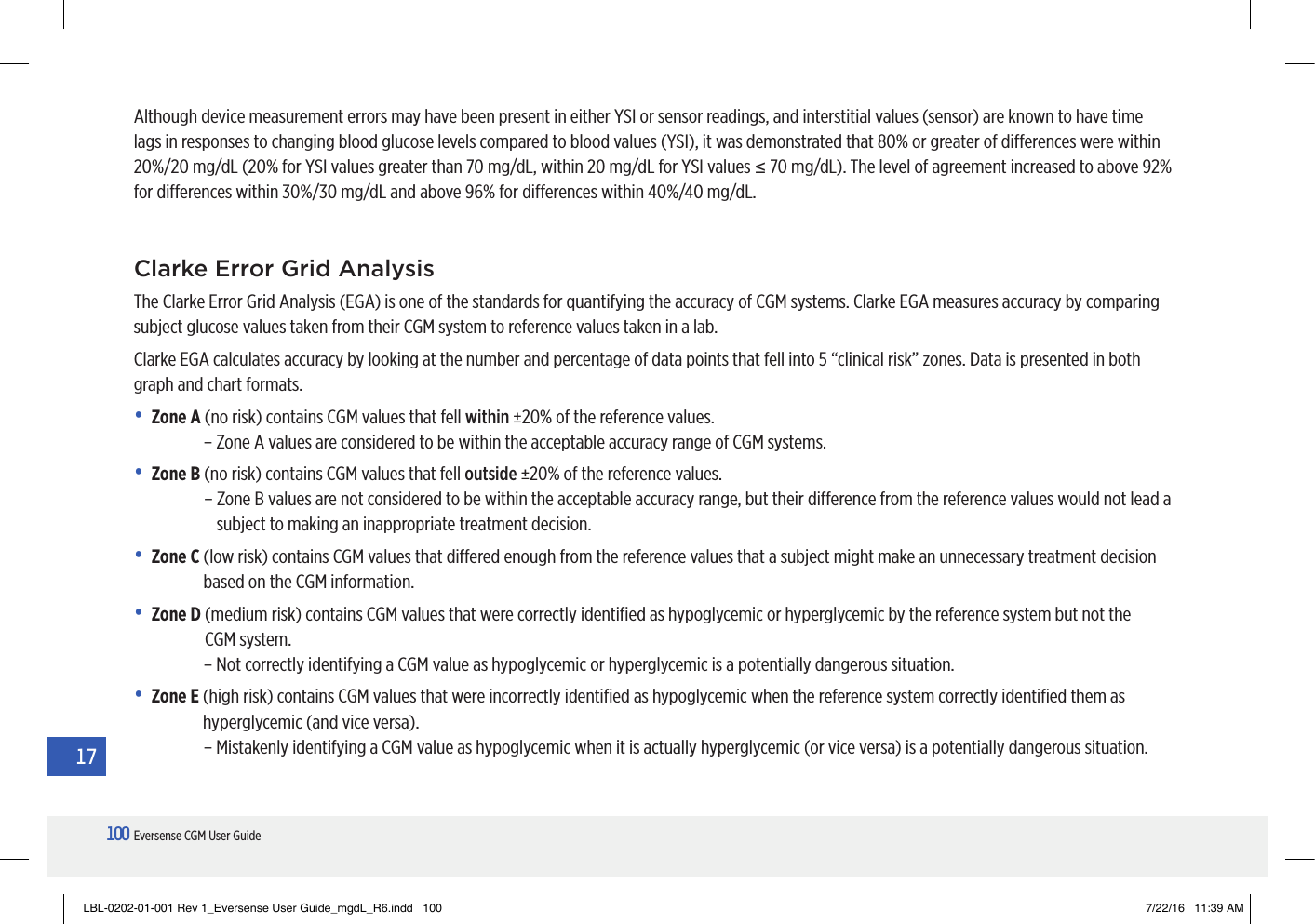 100Eversense CGM User Guide17Although device measurement errors may have been present in either YSI or sensor readings, and interstitial values (sensor) are known to have time lags in responses to changing blood glucose levels compared to blood values (YSI), it was demonstrated that 80% or greater of dierences were within 20%/20 mg/dL (20% for YSI values greater than 70 mg/dL, within 20 mg/dL for YSI values ≤ 70 mg/dL). The level of agreement increased to above 92% for dierences within 30%/30 mg/dL and above 96% for dierences within 40%/40 mg/dL.Clarke Error Grid Analysis The Clarke Error Grid Analysis (EGA) is one of the standards for quantifying the accuracy of CGM systems. Clarke EGA measures accuracy by comparing subject glucose values taken from their CGM system to reference values taken in a lab. Clarke EGA calculates accuracy by looking at the number and percentage of data points that fell into 5 “clinical risk” zones. Data is presented in both graph and chart formats.• Zone A  (no risk) contains CGM values that fell within ±20% of the reference values.– Zone A values are considered to be within the acceptable accuracy range of CGM systems.• Zone B  (no risk) contains CGM values that fell outside ±20% of the reference values.  –  Zone B values are not considered to be within the acceptable accuracy range, but their dierence from the reference values would not lead a subject to making an inappropriate treatment decision. • Zone C  (low risk) contains CGM values that diered enough from the reference values that a subject might make an unnecessary treatment decision based on the CGM information.• Zone D  (medium risk) contains CGM values that were correctly identiﬁed as hypoglycemic or hyperglycemic by the reference system but not the CGMsystem.– Not correctly identifying a CGM value as hypoglycemic or hyperglycemic is a potentially dangerous situation.• Zone E  (high risk) contains CGM values that were incorrectly identiﬁed as hypoglycemic when the reference system correctly identiﬁed them as hyperglycemic (and vice versa).– Mistakenly identifying a CGM value as hypoglycemic when it is actually hyperglycemic (or vice versa) is a potentially dangerous situation. LBL-0202-01-001 Rev 1_Eversense User Guide_mgdL_R6.indd   100 7/22/16   11:39 AM