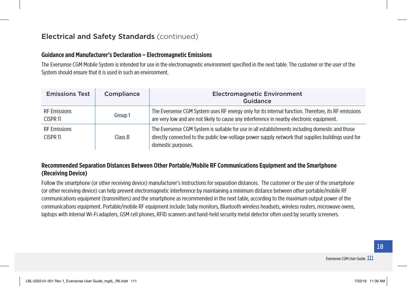 111Eversense CGM User Guide18Electrical and Safety Standards (continued)Guidance and Manufacturer’s Declaration – Electromagnetic Emissions The Eversense CGM Mobile System is intended for use in the electromagnetic environment speciﬁed in the next table. The customer or the user of the System should ensure that it is used in such an environment.Emissions Test Compliance Electromagnetic Environment  GuidanceRF Emissions CISPR 11 Group 1 The Eversense CGM System uses RF energy only for its internal function. Therefore, its RF emissions are very low and are not likely to cause any interference in nearby electronic equipment.RF Emissions CISPR 11 Class BThe Eversense CGM System is suitable for use in all establishments including domestic and those directly connected to the public low-voltage power supply network that supplies buildings used for domestic purposes.Recommended Separation Distances Between Other Portable/Mobile RF Communications Equipment and the Smartphone  (Receiving Device)Follow the smartphone (or other receiving device) manufacturer’s instructions for separation distances.  The customer or the user of the smartphone (or other receiving device) can help prevent electromagnetic interference by maintaining a minimum distance between other portable/mobile RF communications equipment (transmitters) and the smartphone as recommended in the next table, according to the maximum output power of the communications equipment. Portable/mobile RF equipment include: baby monitors, Bluetooth wireless headsets, wireless routers, microwave ovens, laptops with internal Wi-Fi adapters, GSM cell phones, RFID scanners and hand-held security metal detector often used by security screeners.LBL-0202-01-001 Rev 1_Eversense User Guide_mgdL_R6.indd   111 7/22/16   11:39 AM