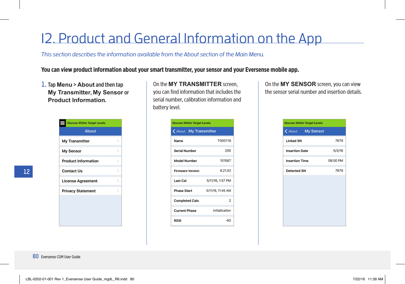 80Eversense CGM User Guide1212. Product and General Information on the AppThis section describes the information available from the About section of the Main Menu.You can view product information about your smart transmitter, your sensor and your Eversense mobile app.1.   Tap  Menu &gt; About and then tap  My Transmitter, My Sensor or Product Information.On the MY TRANSMITTER screen, you can ﬁnd information that includes the serial number, calibration information and battery level.On the MY SENSOR screen, you can view the sensor serial number and insertion details.LBL-0202-01-001 Rev 1_Eversense User Guide_mgdL_R6.indd   80 7/22/16   11:39 AM