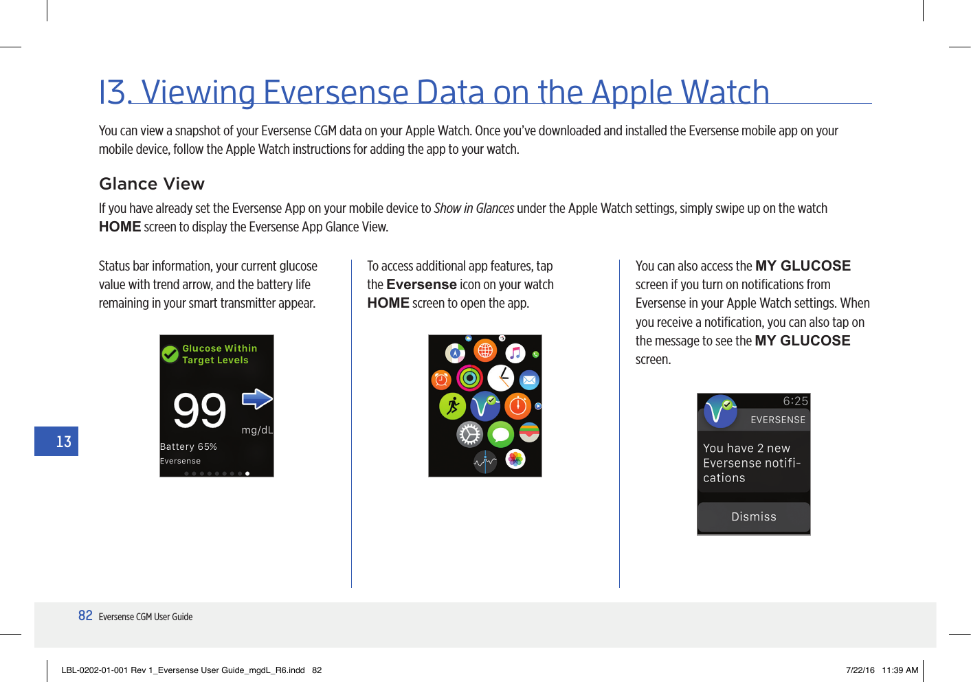 82Eversense CGM User Guide1313. Viewing Eversense Data on the Apple WatchYou can view a snapshot of your Eversense CGM data on your Apple Watch. Once you’ve downloaded and installed the Eversense mobile app on your mobile device, follow the Apple Watch instructions for adding the app to your watch.Glance ViewIf you have already set the Eversense App on your mobile device to Show in Glances under the Apple Watch settings, simply swipe up on the watch HOME screen to display the Eversense App Glance View.Status bar information, your current glucose value with trend arrow, and the battery life remaining in your smart transmitter appear.To access additional app features, tap the Eversense icon on your watch HOME screen to open the app.You can also access the MY GLUCOSE screen if you turn on notiﬁcations from Eversense in your Apple Watch settings. When you receive a notiﬁcation, you can also tap on the message to see the MY GLUCOSE screen.LBL-0202-01-001 Rev 1_Eversense User Guide_mgdL_R6.indd   82 7/22/16   11:39 AM