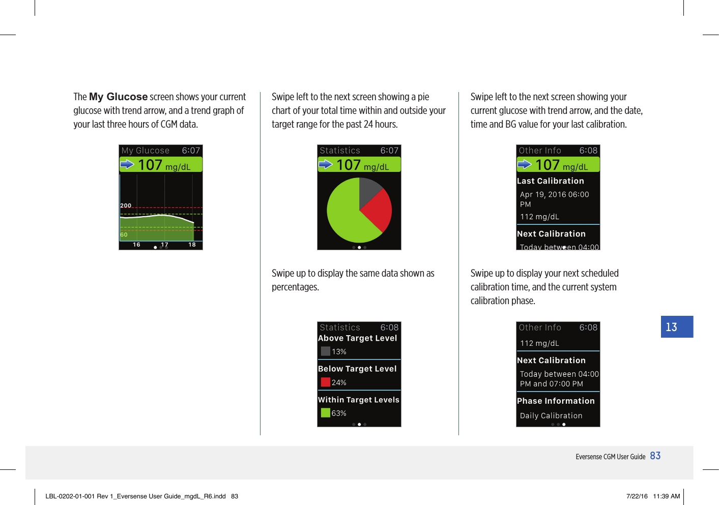 83Eversense CGM User Guide13Swipe left to the next screen showing a pie chart of your total time within and outside your target range for the past 24 hours.Swipe up to display the same data shown as percentages.Swipe up to display your next scheduled calibration time, and the current system calibration phase.Swipe left to the next screen showing your current glucose with trend arrow, and the date, time and BG value for your last calibration.The My Glucose screen shows your current glucose with trend arrow, and a trend graph of your last three hours of CGM data.LBL-0202-01-001 Rev 1_Eversense User Guide_mgdL_R6.indd   83 7/22/16   11:39 AM