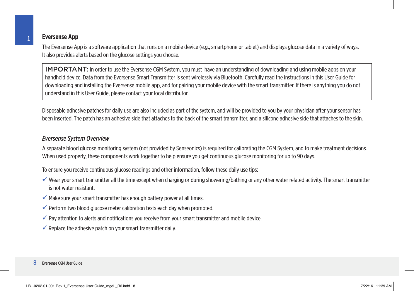 8Eversense CGM User Guide1Eversense AppThe Eversense App is a software application that runs on a mobile device (e.g., smartphone or tablet) and displays glucose data in a variety of ways.  It also provides alerts based on the glucose settings you choose.IMPORTANT: In order to use the Eversense CGM System, you must  have an understanding of downloading and using mobile apps on your handheld device. Data from the Eversense Smart Transmitter is sent wirelessly via Bluetooth. Carefully read the instructions in this User Guide for downloading and installing the Eversense mobile app, and for pairing your mobile device with the smart transmitter. If there is anything you do not understand in this User Guide, please contact your local distributor.Disposable adhesive patches for daily use are also included as part of the system, and will be provided to you by your physician after your sensor has been inserted. The patch has an adhesive side that attaches to the back of the smart transmitter, and a silicone adhesive side that attaches to the skin.Eversense System OverviewA separate blood glucose monitoring system (not provided by Senseonics) is required for calibrating the CGM System, and to make treatment decisions. When used properly, these components work together to help ensure you get continuous glucose monitoring for up to 90 days.To ensure you receive continuous glucose readings and other information, follow these daily use tips:  Wear your smart transmitter all the time except when charging or during showering/bathing or any other water related activity. The smart transmitter  is not water resistant. Make sure your smart transmitter has enough battery power at all times. Perform two blood glucose meter calibration tests each day when prompted. Pay attention to alerts and notiﬁcations you receive from your smart transmitter and mobile device.   Replace the adhesive patch on your smart transmitter daily.LBL-0202-01-001 Rev 1_Eversense User Guide_mgdL_R6.indd   8 7/22/16   11:39 AM