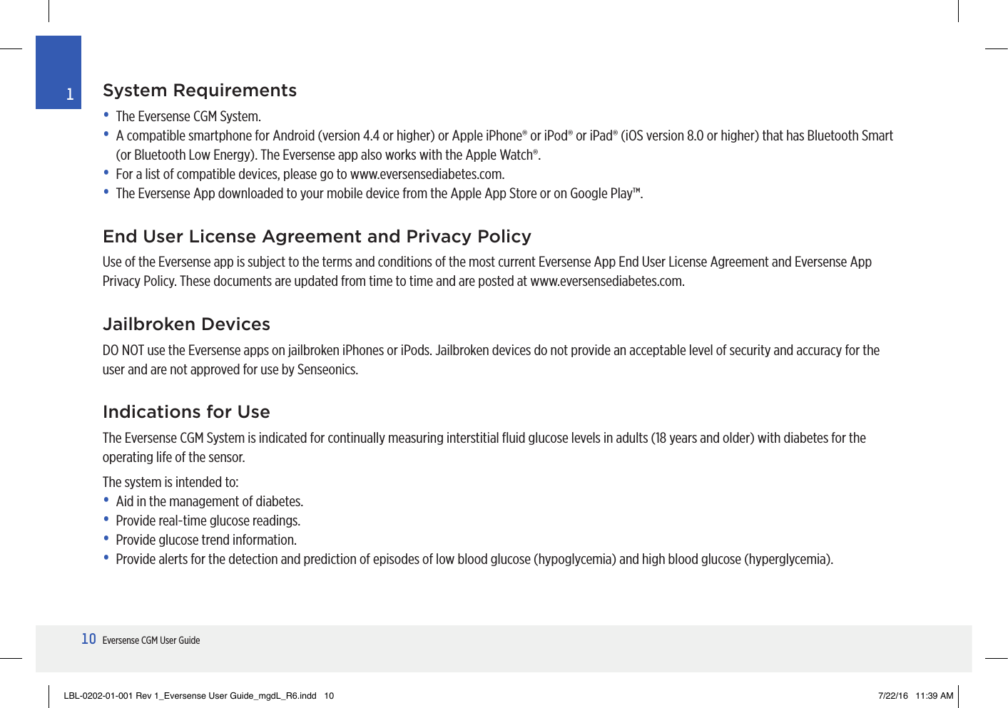 10Eversense CGM User Guide1System Requirements•   The Eversense CGM System.•   A compatible smartphone for Android (version 4.4 or higher) or Apple iPhone® or iPod® or iPad® (iOS version 8.0 or higher) that has Bluetooth Smart (or Bluetooth Low Energy). The Eversense app also works with the Apple Watch®.•   For a list of compatible devices, please go to www.eversensediabetes.com. •   The Eversense App downloaded to your mobile device from the Apple App Store or on Google Play™.End User License Agreement and Privacy PolicyUse of the Eversense app is subject to the terms and conditions of the most current Eversense App End User License Agreement and Eversense App Privacy Policy. These documents are updated from time to time and are posted at www.eversensediabetes.com.Jailbroken DevicesDO NOT use the Eversense apps on jailbroken iPhones or iPods. Jailbroken devices do not provide an acceptable level of security and accuracy for the  user and are not approved for use by Senseonics.Indications for UseThe Eversense CGM System is indicated for continually measuring interstitial ﬂuid glucose levels in adults (18 years and older) with diabetes for the operating life of the sensor.The system is intended to:•  Aid in the management of diabetes.•  Provide real-time glucose readings.•  Provide glucose trend information.•  Provide alerts for the detection and prediction of episodes of low blood glucose (hypoglycemia) and high blood glucose (hyperglycemia).LBL-0202-01-001 Rev 1_Eversense User Guide_mgdL_R6.indd   10 7/22/16   11:39 AM